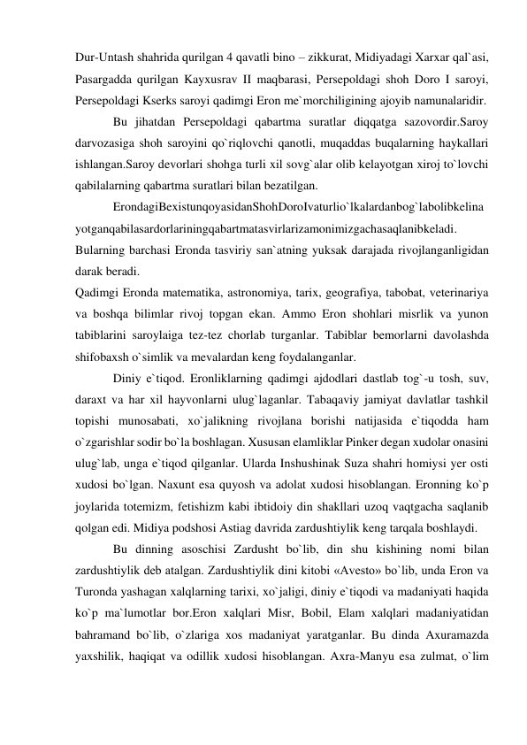  
 
Dur-Untash shahrida qurilgan 4 qavatli bino – zikkurat, Midiyadagi Xarxar qal`asi, 
Pasargadda qurilgan Kayxusrav II maqbarasi, Persepoldagi shoh Doro I saroyi, 
Persepoldagi Kserks saroyi qadimgi Eron me`morchiligining ajoyib namunalaridir. 
Bu jihatdan Persepoldagi qabartma suratlar diqqatga sazovordir.Saroy 
darvozasiga shoh saroyini qo`riqlovchi qanotli, muqaddas buqalarning haykallari 
ishlangan.Saroy devorlari shohga turli xil sovg`alar olib kelayotgan xiroj to`lovchi 
qabilalarning qabartma suratlari bilan bezatilgan. 
ErondagiBexistunqoyasidanShohDoroIvaturlio`lkalardanbog`labolibkelina
yotganqabilasardorlariningqabartmatasvirlarizamonimizgachasaqlanibkeladi. 
Bularning barchasi Eronda tasviriy san`atning yuksak darajada rivojlanganligidan 
darak beradi. 
Qadimgi Eronda matematika, astronomiya, tarix, geografiya, tabobat, veterinariya 
va boshqa bilimlar rivoj topgan ekan. Ammo Eron shohlari misrlik va yunon 
tabiblarini saroylaiga tez-tez chorlab turganlar. Tabiblar bemorlarni davolashda 
shifobaxsh o`simlik va mevalardan keng foydalanganlar. 
Diniy e`tiqod. Eronliklarning qadimgi ajdodlari dastlab tog`-u tosh, suv, 
daraxt va har xil hayvonlarni ulug`laganlar. Tabaqaviy jamiyat davlatlar tashkil 
topishi munosabati, xo`jalikning rivojlana borishi natijasida e`tiqodda ham 
o`zgarishlar sodir bo`la boshlagan. Xususan elamliklar Pinker degan xudolar onasini 
ulug`lab, unga e`tiqod qilganlar. Ularda Inshushinak Suza shahri homiysi yer osti 
xudosi bo`lgan. Naxunt esa quyosh va adolat xudosi hisoblangan. Eronning ko`p 
joylarida totemizm, fetishizm kabi ibtidoiy din shakllari uzoq vaqtgacha saqlanib 
qolgan edi. Midiya podshosi Astiag davrida zardushtiylik keng tarqala boshlaydi. 
Bu dinning asoschisi Zardusht bo`lib, din shu kishining nomi bilan 
zardushtiylik deb atalgan. Zardushtiylik dini kitobi «Avesto» bo`lib, unda Eron va 
Turonda yashagan xalqlarning tarixi, xo`jaligi, diniy e`tiqodi va madaniyati haqida 
ko`p ma`lumotlar bor.Eron xalqlari Misr, Bobil, Elam xalqlari madaniyatidan 
bahramand bo`lib, o`zlariga xos madaniyat yaratganlar. Bu dinda Axuramazda 
yaxshilik, haqiqat va odillik xudosi hisoblangan. Axra-Manyu esa zulmat, o`lim 
