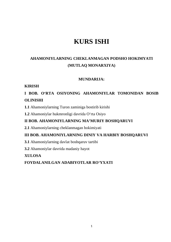 KURS ISHI
AHAMONIYLARNING CHEKLANMAGAN PODSHO HOKIMYATI
(MUTLAQ MONARXIYA)
MUNDARIJA:
KIRISH
I  BOB.  O‘RTA  OSIYONING  AHAMONIYLAR  TOMONIDAN  BOSIB
OLINISHI
1.1 Ahamoniylarning Turon zaminiga bostirib kirishi
1.2 Ahamoniylar hukmronligi davrida O‘rta Osiyo
II BOB. AHAMONIYLARNING MA’MURIY BOSHQARUVI
2.1 Ahamoniylarning cheklanmagan hokimiyati
III BOB. AHAMONIYLARNING DINIY VA HARBIY BOSHQARUVI
3.1 Ahamoniylarning davlat boshqaruv tartibi
3.2 Ahamoniylar davrida madaniy hayot
XULOSA
FOYDALANILGAN ADABIYOTLAR RO‘YXATI
1
