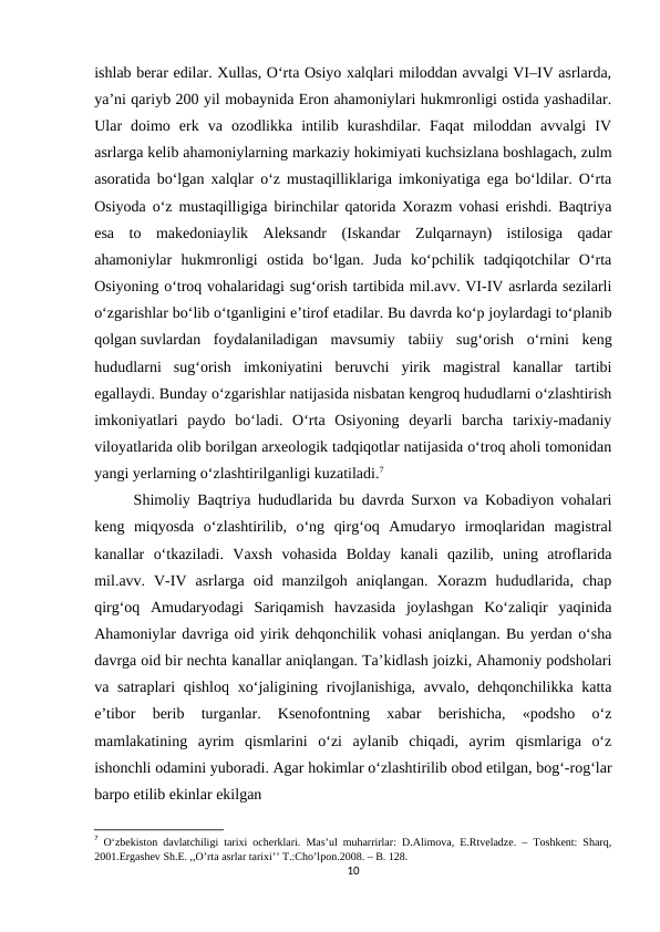ishlab berar edilar. Xullas, O‘rta Osiyo xalqlari miloddan avvalgi VI–IV asrlarda,
ya’ni qariyb 200 yil mobaynida Eron ahamoniylari hukmronligi ostida yashadilar.
Ular  doimo  erk  va  ozodlikka  intilib  kurashdilar.  Faqat  miloddan  avvalgi  IV
asrlarga kеlib ahamoniylarning markaziy hokimiyati kuchsizlana boshlagach, zulm
asoratida bo‘lgan xalqlar o‘z mustaqilliklariga imkoniyatiga ega bo‘ldilar. O‘rta
Osiyoda o‘z mustaqilligiga birinchilar qatorida Xorazm vohasi erishdi. Baqtriya
esa  to  makedoniaylik  Aleksandr  (Iskandar  Zulqarnayn)  istilosiga  qadar
ahamoniylar  hukmronligi  ostida  bo‘lgan.  Juda  ko‘pchilik  tadqiqotchilar  O‘rta
Osiyoning o‘troq vohalaridagi sug‘orish tartibida mil.avv. VI-IV asrlarda sezilarli
o‘zgarishlar bo‘lib o‘tganligini e’tirof etadilar. Bu davrda ko‘p joylardagi to‘planib
qolgan suvlardan  foydalaniladigan mavsumiy  tabiiy  sug‘orish  o‘rnini  keng
hududlarni  sug‘orish  imkoniyatini  beruvchi  yirik  magistral  kanallar  tartibi
egallaydi. Bunday o‘zgarishlar natijasida nisbatan kengroq hududlarni o‘zlashtirish
imkoniyatlari  paydo  bo‘ladi.  O‘rta  Osiyoning  deyarli  barcha  tarixiy-madaniy
viloyatlarida olib borilgan arxeologik tadqiqotlar natijasida o‘troq aholi tomonidan
yangi yerlarning o‘zlashtirilganligi kuzatiladi.7
Shimoliy Baqtriya hududlarida bu davrda Surxon va Kobadiyon vohalari
keng  miqyosda  o‘zlashtirilib,  o‘ng  qirg‘oq  Amudaryo  irmoqlaridan  magistral
kanallar  o‘tkaziladi.  Vaxsh  vohasida  Bolday  kanali  qazilib,  uning  atroflarida
mil.avv.  V-IV  asrlarga  oid  manzilgoh  aniqlangan.  Xorazm  hududlarida,  chap
qirg‘oq  Amudaryodagi  Sariqamish  havzasida  joylashgan  Ko‘zaliqir  yaqinida
Ahamoniylar davriga oid yirik dehqonchilik vohasi aniqlangan. Bu yerdan o‘sha
davrga oid bir nechta kanallar aniqlangan. Ta’kidlash joizki, Ahamoniy podsholari
va satraplari  qishloq xo‘jaligining rivojlanishiga,  avvalo, dehqonchilikka katta
e’tibor  berib  turganlar.  Ksenofontning  xabar  berishicha,  «podsho  o‘z
mamlakatining  ayrim  qismlarini  o‘zi  aylanib  chiqadi,  ayrim  qismlariga  o‘z
ishonchli odamini yuboradi. Agar hokimlar o‘zlashtirilib obod etilgan, bog‘-rog‘lar
barpo etilib ekinlar ekilgan
7 O‘zbekiston davlatchiligi tarixi ocherklari. Mas’ul muharrirlar: D.Alimova, E.Rtveladze. – Toshkent: Sharq,
2001.Ergashev Sh.E. ,,O’rta asrlar tarixi’’ T.:Cho’lpon.2008. – B. 128.
10
