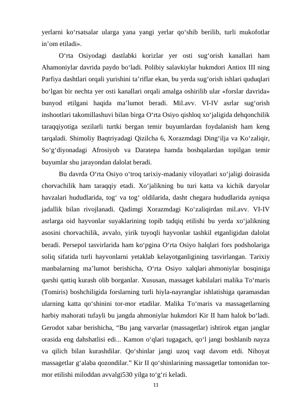 yerlarni ko‘rsatsalar ularga yana yangi yerlar qo‘shib berilib, turli mukofotlar
in’om etiladi».
O‘rta  Osiyodagi  dastlabki  korizlar  yer  osti  sug‘orish  kanallari  ham
Ahamoniylar davrida paydo bo‘ladi. Polibiy salavkiylar hukmdori Antiox III ning
Parfiya dashtlari orqali yurishini ta’riflar ekan, bu yerda sug‘orish ishlari quduqlari
bo‘lgan bir nechta yer osti kanallari orqali amalga oshirilib ular «forslar davrida»
bunyod  etilgani  haqida  ma’lumot  beradi.  Mil.avv.  VI-IV  asrlar  sug‘orish
inshootlari takomillashuvi bilan birga O‘rta Osiyo qishloq xo‘jaligida dehqonchilik
taraqqiyotiga sezilarli turtki  bergan temir buyumlardan foydalanish ham keng
tarqaladi. Shimoliy Baqtriyadagi Qizilcha 6, Xorazmdagi Ding‘ilja va Ko‘zaliqir,
So‘g‘diyonadagi  Afrosiyob  va  Daratepa  hamda  boshqalardan  topilgan  temir
buyumlar shu jarayondan dalolat beradi.
Bu davrda O‘rta Osiyo o‘troq tarixiy-madaniy viloyatlari xo‘jaligi doirasida
chorvachilik ham taraqqiy etadi. Xo‘jalikning bu turi katta va kichik daryolar
havzalari hududlarida, tog‘ va tog‘ oldilarida, dasht chegara hududlarida ayniqsa
jadallik  bilan  rivojlanadi.  Qadimgi  Xorazmdagi  Ko‘zaliqirdan  mil.avv.  VI-IV
asrlarga oid hayvonlar suyaklarining topib tadqiq etilishi bu yerda xo‘jalikning
asosini chorvachilik, avvalo, yirik tuyoqli hayvonlar tashkil etganligidan dalolat
beradi. Persepol tasvirlarida ham ko‘pgina O‘rta Osiyo halqlari fors podsholariga
soliq sifatida turli hayvonlarni yetaklab kelayotganligining tasvirlangan. Tarixiy
manbalarning  ma’lumot  berishicha,  O‘rta  Osiyo  xalqlari ahmoniylar  bosqiniga
qarshi qattiq kurash olib borganlar. Xususan, massaget kabilalari malika To‘maris
(Tomiris) boshchiligida forslarning turli hiyla-nayranglar ishlatishiga qaramasdan
ularning katta qo‘shinini tor-mor etadilar. Malika To‘maris va massagetlarning
harbiy mahorati tufayli bu jangda ahmoniylar hukmdori Kir II ham halok bo‘ladi.
Gerodot xabar berishicha, “Bu jang varvarlar (massagetlar) ishtirok etgan janglar
orasida eng dahshatlisi edi... Kamon o‘qlari tugagach, qo‘l jangi boshlanib nayza
va  qilich  bilan  kurashdilar.  Qo‘shinlar  jangi  uzoq  vaqt  davom  etdi.  Nihoyat
massagetlar g‘alaba qozondilar.” Kir II qo‘shinlarining massagetlar tomonidan tor-
mor etilishi miloddan avvalgi530 yilga to‘g‘ri keladi.
11
