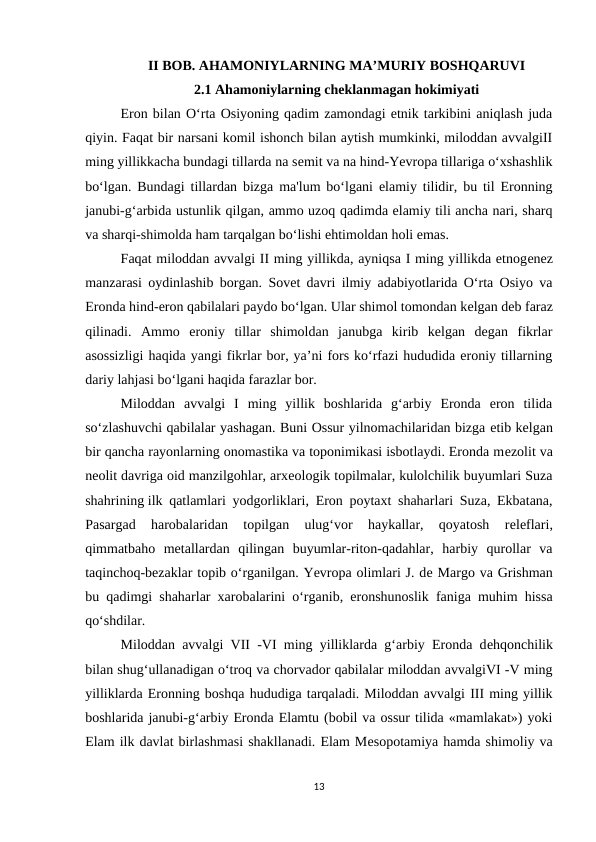 II BOB. AHAMONIYLARNING MA’MURIY BOSHQARUVI
2.1 Ahamoniylarning cheklanmagan hokimiyati
Eron bilan O‘rta Osiyoning qadim zamondagi etnik tarkibini aniqlash juda
qiyin. Faqat bir narsani komil ishonch bilan aytish mumkinki, miloddan avvalgiII
ming yillikkacha bundagi tillarda na sеmit va na hind-Yevropa tillariga o‘xshashlik
bo‘lgan. Bundagi tillardan bizga ma'lum bo‘lgani elamiy tilidir, bu til Eronning
janubi-g‘arbida ustunlik qilgan, ammo uzoq qadimda elamiy tili ancha nari, sharq
va sharqi-shimolda ham tarqalgan bo‘lishi ehtimoldan holi emas.
Faqat miloddan avvalgi II ming yillikda, ayniqsa I ming yillikda etnogеnеz
manzarasi oydinlashib borgan. Sovet davri ilmiy adabiyotlarida O‘rta Osiyo va
Eronda hind-eron qabilalari paydo bo‘lgan. Ular shimol tomondan kеlgan dеb faraz
qilinadi.  Ammo  eroniy  tillar  shimoldan  janubga  kirib  kelgan  degan  fikrlar
asossizligi haqida yangi fikrlar bor, ya’ni fors ko‘rfazi hududida eroniy tillarning
dariy lahjasi bo‘lgani haqida farazlar bor.
Miloddan  avvalgi  I  ming  yillik  boshlarida  g‘arbiy  Eronda  eron  tilida
so‘zlashuvchi qabilalar yashagan. Buni Ossur yilnomachilaridan bizga еtib kеlgan
bir qancha rayonlarning onomastika va toponimikasi isbotlaydi. Eronda mеzolit va
nеolit davriga oid manzilgohlar, arxеologik topilmalar, kulolchilik buyumlari Suza
shahrining ilk qatlamlari yodgorliklari, Eron poytaxt shaharlari Suza, Ekbatana,
Pasargad  harobalaridan  topilgan  ulug‘vor  haykallar,  qoyatosh  rеlеflari,
qimmatbaho  mеtallardan  qilingan  buyumlar-riton-qadahlar,  harbiy  qurollar  va
taqinchoq-bеzaklar topib o‘rganilgan. Yevropa olimlari J. dе Margo va Grishman
bu qadimgi shaharlar xarobalarini o‘rganib, eronshunoslik faniga muhim hissa
qo‘shdilar.
Miloddan avvalgi VII -VI ming yilliklarda g‘arbiy Eronda dеhqonchilik
bilan shug‘ullanadigan o‘troq va chorvador qabilalar miloddan avvalgiVI -V ming
yilliklarda Eronning boshqa hududiga tarqaladi. Miloddan avvalgi III ming yillik
boshlarida janubi-g‘arbiy Eronda Elamtu (bobil va ossur tilida «mamlakat») yoki
Elam ilk davlat birlashmasi shakllanadi. Elam Mеsopotamiya hamda shimoliy va
13
