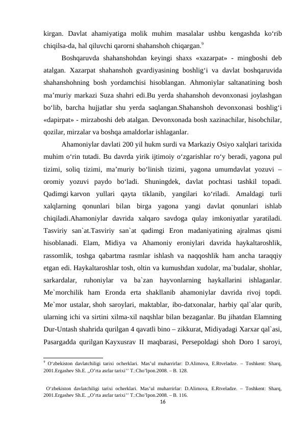 kirgan.  Davlat  ahamiyatiga  molik  muhim  masalalar  ushbu  kengashda  ko‘rib
chiqilsa-da, hal qiluvchi qarorni shahanshoh chiqargan.9
Boshqaruvda  shahanshohdan  keyingi  shaxs  «xazarpat» -  mingboshi  deb
atalgan. Xazarpat shahanshoh gvardiyasining boshlig‘i va davlat boshqaruvida
shahanshohning bosh yordamchisi  hisoblangan. Ahmoniylar saltanatining bosh
ma’muriy markazi Suza shahri edi.Bu yerda shahanshoh devonxonasi joylashgan
bo‘lib, barcha hujjatlar shu yerda saqlangan.Shahanshoh devonxonasi boshlig‘i
«dapirpat» - mirzaboshi deb atalgan. Devonxonada bosh xazinachilar, hisobchilar,
qozilar, mirzalar va boshqa amaldorlar ishlaganlar.
Ahamoniylar davlati 200 yil hukm surdi va Markaziy Osiyo xalqlari tarixida
muhim o‘rin tutadi. Bu davrda yirik ijtimoiy o‘zgarishlar ro‘y beradi, yagona pul
tizimi,  soliq  tizimi,  ma’muriy  bo‘linish  tizimi,  yagona  umumdavlat  yozuvi  –
oromiy  yozuvi  paydo  bo‘ladi.  Shuningdek,  davlat  pochtasi  tashkil  topadi.
Qadimgi karvon  yullari  qayta  tiklanib,  yangilari  ko‘riladi.  Amaldagi  turli
xalqlarning  qonunlari  bilan  birga  yagona  yangi  davlat  qonunlari  ishlab
chiqiladi.Ahamoniylar  davrida  xalqaro  savdoga  qulay  imkoniyatlar  yaratiladi.
Tasviriy  san`at.Tasviriy  san`at  qadimgi  Eron  madaniyatining  ajralmas  qismi
hisoblanadi.  Elam,  Midiya  va  Ahamoniy  eroniylari  davrida  haykaltaroshlik,
rassomlik, toshga qabartma rasmlar ishlash va naqqoshlik ham ancha taraqqiy
etgan edi. Haykaltaroshlar tosh, oltin va kumushdan xudolar, ma`budalar, shohlar,
sarkardalar,  ruhoniylar  va  ba`zan  hayvonlarning  haykallarini  ishlaganlar.
Me`morchilik  ham  Eronda  erta  shakllanib  ahamoniylar  davrida  rivoj  topdi.
Me`mor ustalar, shoh saroylari, maktablar, ibo-datxonalar, harbiy qal`alar qurib,
ularning ichi va sirtini xilma-xil naqshlar bilan bezaganlar. Bu jihatdan Elamning
Dur-Untash shahrida qurilgan 4 qavatli bino – zikkurat, Midiyadagi Xarxar qal`asi,
Pasargadda qurilgan Kayxusrav II maqbarasi, Persepoldagi shoh Doro I saroyi,
9 O‘zbekiston davlatchiligi tarixi ocherklari. Mas’ul muharrirlar: D.Alimova, E.Rtveladze. – Toshkent: Sharq,
2001.Ergashev Sh.E. ,,O’rta asrlar tarixi’’ T.:Cho’lpon.2008. – B. 128.
 O‘zbekiston davlatchiligi tarixi ocherklari. Mas’ul muharrirlar:  D.Alimova, E.Rtveladze.  – Toshkent: Sharq,
2001.Ergashev Sh.E. ,,O’rta asrlar tarixi’’ T.:Cho’lpon.2008. – B. 116.
16
