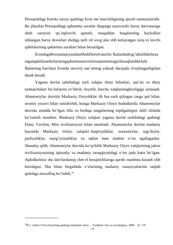 Persepoldagi Kserks saroyi qadimgi Eron me`morchiligining ajoyib namunalaridir.
Bu jihatdan Persepoldagi qabartma suratlar diqqatga sazovordir.Saroy darvozasiga
shoh  saroyini  qo`riqlovchi  qanotli,  muqaddas  buqalarning  haykallari
ishlangan.Saroy devorlari shohga turli xil sovg`alar olib kelayotgan xiroj to`lovchi
qabilalarning qabartma suratlari bilan bezatilgan.
ErondagiBexistunqoyasidanShohDoroIvaturlio`lkalardanbog`labolibkelinay
otganqabilasardorlariningqabartmatasvirlarizamonimizgachasaqlanibkeladi.
Bularning barchasi Eronda tasviriy san`atning yuksak darajada rivojlanganligidan
darak beradi.
Yagona  davlat  tarkibidagi  turli  xalqlar  ilmiy  bilimlari,  san’ati  va  diniy
tushunchalari bir-birlarini to‘ldirib, boyitib, barcha xalqlarningboyligiga aylanadi.
Ahamoniylar davrida Markaziy Osiyoliklar ilk bor zarb qilingan tanga pul bilan,
oromiy yozuvi bilan tanishishdi, bunga Markaziy Osiyo hududlarida Ahamoniylar
davrida amalda bo‘lgan tilla va boshqa tangalarning topilganligini dalil sifatida
ko‘rsatish mumkin. Markaziy Osiyo xalqlari yagona davlat tarkibidagi qadimgi
Elam, Vavilon, Misr sivilizatsiyasi bilan tanishadi. Ahamoniylar davlati madaniy
hayotida  Markaziy  Osiyo  xalqlari: baqtriyaliklar,  xorazmiylar,  sug‘diylar,
parfiyaliklar,  marg‘iyonaliklar  va  saklar  ham  muhim  o‘rin  egallaganlar.
Shunday qilib, Ahamoniylar davrida ko‘pchilik Markaziy Osiyo xalqlarining jahon
sivilizatsiyasining iqtisodiy va madaniy taraqqiyotidagi o‘rni juda katta bo‘lgan.
Ajdodlarimiz shu davrlardanoq chet el bosqinchilariga qarshi mardona kurash olib
borishgan.  Shu  bilan  birgalikda  o‘zlarining  madaniy  xususiyatlariini  saqlab
qolishga muvaffaq bo‘lishdi.10
10B.J.  Eshov O‘rta Osiyoning qadimgi shaharlari tarixi. – Toshkent: Fan va texnologiya, 2008. – B. 176.
17
