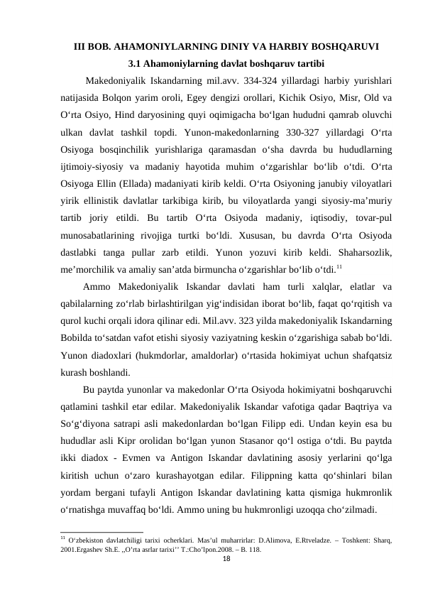 III BOB. AHAMONIYLARNING DINIY VA HARBIY BOSHQARUVI
3.1 Ahamoniylarning davlat boshqaruv tartibi 
Makedoniyalik Iskandarning mil.avv. 334-324 yillardagi harbiy yurishlari
natijasida Bolqon yarim oroli, Egey dengizi orollari, Kichik Osiyo, Misr, Old va
O‘rta Osiyo, Hind daryosining quyi oqimigacha bo‘lgan hududni qamrab oluvchi
ulkan  davlat  tashkil  topdi.  Yunon-makedonlarning  330-327  yillardagi  O‘rta
Osiyoga  bosqinchilik  yurishlariga  qaramasdan  o‘sha  davrda  bu  hududlarning
ijtimoiy-siyosiy  va  madaniy  hayotida  muhim  o‘zgarishlar  bo‘lib  o‘tdi.  O‘rta
Osiyoga Ellin (Ellada) madaniyati kirib keldi. O‘rta Osiyoning janubiy viloyatlari
yirik ellinistik davlatlar tarkibiga kirib, bu viloyatlarda yangi siyosiy-ma’muriy
tartib  joriy  etildi.  Bu  tartib  O‘rta  Osiyoda  madaniy,  iqtisodiy,  tovar-pul
munosabatlarining  rivojiga  turtki  bo‘ldi.  Xususan,  bu  davrda  O‘rta  Osiyoda
dastlabki  tanga  pullar  zarb  etildi.  Yunon  yozuvi  kirib  keldi.  Shaharsozlik,
me’morchilik va amaliy san’atda birmuncha o‘zgarishlar bo‘lib o‘tdi.11
         Ammo  Makedoniyalik  Iskandar  davlati  ham  turli  xalqlar,  elatlar  va
qabilalarning zo‘rlab birlashtirilgan yig‘indisidan iborat bo‘lib, faqat qo‘rqitish va
qurol kuchi orqali idora qilinar edi. Mil.avv. 323 yilda makedoniyalik Iskandarning
Bobilda to‘satdan vafot etishi siyosiy vaziyatning keskin o‘zgarishiga sabab bo‘ldi.
Yunon diadoxlari (hukmdorlar, amaldorlar) o‘rtasida hokimiyat uchun shafqatsiz
kurash boshlandi.
         Bu paytda yunonlar va makedonlar O‘rta Osiyoda hokimiyatni boshqaruvchi
qatlamini tashkil etar edilar. Makedoniyalik Iskandar vafotiga qadar Baqtriya va
So‘g‘diyona satrapi asli makedonlardan bo‘lgan Filipp edi. Undan keyin esa bu
hududlar asli Kipr orolidan bo‘lgan yunon Stasanor qo‘l ostiga o‘tdi. Bu paytda
ikki diadox - Evmen va Antigon Iskandar davlatining asosiy yerlarini qo‘lga
kiritish  uchun  o‘zaro  kurashayotgan  edilar.  Filippning  katta  qo‘shinlari  bilan
yordam bergani tufayli Antigon Iskandar davlatining katta qismiga hukmronlik
o‘rnatishga muvaffaq bo‘ldi. Ammo uning bu hukmronligi uzoqqa cho‘zilmadi.
11 O‘zbekiston davlatchiligi tarixi ocherklari. Mas’ul muharrirlar: D.Alimova, E.Rtveladze. – Toshkent: Sharq,
2001.Ergashev Sh.E. ,,O’rta asrlar tarixi’’ T.:Cho’lpon.2008. – B. 118.
18
