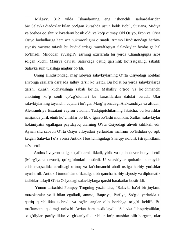 Mil.avv.  312  yilda  Iskandarning  eng  ishonchli  sarkardalaridan
biri Salavka diadoxlar bilan bo‘lgan kurashda ustun kelib Bobil, Suziana, Midiya
va boshqa qo‘shni viloyatlarni bosib oldi va ko‘p o‘tmay Old Osiyo, Eron va O‘rta
Osiyo hududlariga ham o‘z hukmronligini o‘rnatdi. Ammo Hindistondagi harbiy-
siyosiy vaziyat tufayli bu hududlardagi muvaffaqiyat Salavkiylar foydasiga hal
bo‘lmadi. Miloddan avvalgiIV asrning oxirlarida bu yerda Chandragupta asos
solgan kuchli Maurya davlati Salavkaga qattiq qarshilik ko‘rsatganligi sababli
Salavka sulh tuzishga majbur bo‘ldi.
         Uning Hindistondagi mag‘lubiyati salavkiylarning O‘rta Osiyodagi noiblari
ahvoliga sezilarli darajada salbiy ta’sir ko‘rsatdi. Bu holat bu yerda salavkiylarga
qarshi  kurash  kuchayishiga  sabab  bo‘ldi.  Mahalliy  o‘troq  va  ko‘chmanchi
aholining  ko‘p  sonli  qo‘zg‘olonlari  bu  kurashlardan  dalolat  beradi.  Ular
salavkiylarning tayanch nuqtalari bo‘lgan Marg‘iyonadagi Aleksandriya va aftidan,
Aleksandriya Esxatani vayron etadilar. Tadqiqotchilarning fikricha, bu kurashlar
natijasida yirik etnik ko‘chishlar bo‘lib o‘tgan bo‘lishi mumkin. Xullas, salavkiylar
hokimiyatni egallagan paytdayoq ularning O‘rta Osiyodagi ahvoli tahlikali edi.
Aynan shu sababli O‘rta Osiyo viloyatlari yerlaridan mahrum bo‘lishdan qo‘rqib
ketgan Salavka I o‘z vorisi Antiox I boshchiligidagi Sharqiy noiblik (straplik)larni
ta’sis etdi.
         Antiox I vayron etilgan qal’alarni tikladi, yirik va qalin devor bunyod etdi
(Marg‘iyona devori), qo‘zg‘olonlari bostirdi. U salavkiylar qudratini namoyish
etish maqsadida atrofidagi o‘troq va ko‘chmanchi aholi ustiga harbiy yurishlar
uyushtirdi. Antiox I tomonidan o‘tkazilgan bir qancha harbiy-siyosiy va diplomatik
tadbirlar tufayli O‘rta Osiyodagi salavkiylarga qarshi harakatlar bostirildi.
Yunon tarixchisi Pompey Trogning yozishicha, “Salavka ba’zi bir joylarni
muzokaralar yo‘li bilan egalladi, ammo, Baqtriya, Parfiya, So‘g‘d yerlarida u
qattiq  qarshilikka  uchradi  va  og‘ir  janglar  olib  borishga  to‘g‘ri  keldi“.  Bu
ma’lumotni qadimgi tarixchi Arrian ham tasdiqlaydi: “Salavka I baqtriyaliklar,
so‘g‘diylar, parfiyaliklar va girkaniyaliklar bilan ko‘p urushlar olib borgach, ular
19
