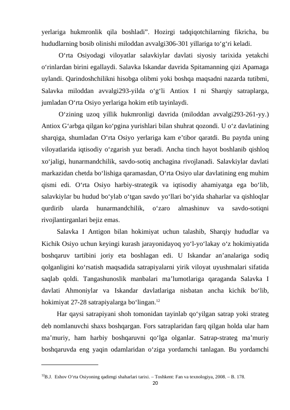 yerlariga  hukmronlik  qila  boshladi”.  Hozirgi  tadqiqotchilarning  fikricha,  bu
hududlarning bosib olinishi miloddan avvalgi306-301 yillariga to‘g‘ri keladi.
O‘rta  Osiyodagi  viloyatlar  salavkiylar  davlati  siyosiy  tarixida  yetakchi
o‘rinlardan birini egallaydi. Salavka Iskandar davrida Spitamanning qizi Apamaga
uylandi. Qarindoshchilikni hisobga olibmi yoki boshqa maqsadni nazarda tutibmi,
Salavka  miloddan  avvalgi293-yilda  o‘g‘li  Antiox  I  ni  Sharqiy  satraplarga,
jumladan O‘rta Osiyo yerlariga hokim etib tayinlaydi.
O‘zining uzoq yillik hukmronligi davrida (miloddan avvalgi293-261-yy.)
Antiox G‘arbga qilgan ko‘pgina yurishlari bilan shuhrat qozondi. U o‘z davlatining
sharqiga, shumladan O‘rta Osiyo yerlariga kam e’tibor qaratdi. Bu paytda uning
viloyatlarida iqtisodiy o‘zgarish yuz beradi. Ancha tinch hayot boshlanib qishloq
xo‘jaligi, hunarmandchilik, savdo-sotiq anchagina rivojlanadi. Salavkiylar davlati
markazidan chetda bo‘lishiga qaramasdan, O‘rta Osiyo ular davlatining eng muhim
qismi  edi.  O‘rta  Osiyo  harbiy-strategik  va  iqtisodiy  ahamiyatga  ega  bo‘lib,
salavkiylar bu hudud bo‘ylab o‘tgan savdo yo‘llari bo‘yida shaharlar va qishloqlar
qurdirib  ularda  hunarmandchilik,  o‘zaro  almashinuv  va  savdo-sotiqni
rivojlantirganlari bejiz emas.
         Salavka I Antigon bilan hokimiyat  uchun talashib, Sharqiy hududlar  va
Kichik Osiyo uchun keyingi kurash jarayonidayoq yo‘l-yo‘lakay o‘z hokimiyatida
boshqaruv  tartibini  joriy  eta  boshlagan  edi.  U  Iskandar  an’analariga  sodiq
qolganligini ko‘rsatish maqsadida satrapiyalarni yirik viloyat uyushmalari sifatida
saqlab  qoldi.  Tangashunoslik  manbalari  ma’lumotlariga  qaraganda  Salavka  I
davlati  Ahmoniylar  va  Iskandar  davlatlariga  nisbatan  ancha  kichik  bo‘lib,
hokimiyat 27-28 satrapiyalarga bo‘lingan.12
         Har qaysi satrapiyani shoh tomonidan tayinlab qo‘yilgan satrap yoki strateg
deb nomlanuvchi shaxs boshqargan. Fors satraplaridan farq qilgan holda ular ham
ma’muriy,  ham  harbiy  boshqaruvni  qo‘lga  olganlar.  Satrap-strateg  ma’muriy
boshqaruvda eng yaqin odamlaridan o‘ziga yordamchi tanlagan. Bu yordamchi
12B.J.  Eshov O‘rta Osiyoning qadimgi shaharlari tarixi. – Toshkent: Fan va texnologiya, 2008. – B. 178.
20
