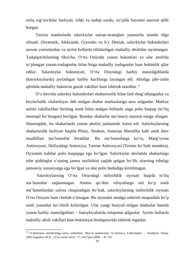 soliq yig‘uvchilar faoliyati, ichki va tashqi savdo, xo‘jalik hayotini nazorat qilib
borgan.
         Tarixiy  manbalarda  salavkiylar  satrap-strateglari  yunoncha  nomda  tilga
olinadi. (Stratonik, Aleksandr, Giyeraks va b.). Demak, salavkiylar hukmdorlari
asosan yunonlardan va ayrim hollarda ellinlashgan mahalliy aholidan tayinlangan.
Tadqiqotchilarning  fikricha,  O‘rta  Osiyoda  yunon  hokimlari  va  ular  atrofida
to‘plangan yunon-zodagonlar bilan birga mahalliy zodagonlar ham hokimlik qilar
edilar.  Salavkiylar  hokimiyati,  O‘rta  Osiyodagi  harbiy  manzilgohlarda
(katoykiyalarda) joylashgan harbiy kuchlarga tayangan edi. Aholiga jabr-zulm
qilishda mahalliy hukmron guruh vakillari ham ishtirok etardilar.13
         O‘z davrida salavkiy hukmdorlari shaharsozlik bilan faol shug‘ullanganlar va
keyinchalik «Salavkiya» deb atalgan shahar markazlariga asos solganlar. Markaz
sulola vakillaridan birining nomi bilan atalgan hollarda unga polis huquqi (to‘liq
mustaqil bo‘lmagan) berilgan. Bunday shaharlar ma’muriy nazorat ostiga olingan.
Shuningdek, bu shaharlarda yunon aholisi jamlanishi lozim edi. Salavkiylarning
shaharsozlik faoliyati haqida Pliniy, Strabon, Ammian Marsellin kabi antik davr
mualliflari  ma’lumotlar  beradilar.  Bu  ma’lumotlarga  ko‘ra,  Marg‘iyona
Antioxiyasi, Skifiyadagi Antioxiya, Tarmat Antioxiyasi (Termiz bo‘lishi mumkin),
Oyxonim kabilar polis huquqiga ega bo‘lgan. Salavkiylar davlatida shaharlarga
tobe qishloqlar o‘zining jamoa tuzilishini saqlab qolgan bo‘lib, ularning tobeligi
jamoaviy xususiyatga ega bo‘lgan va ular polis hududiga kiritilmagan.
Salavkiylarning  O‘rta  Osiyodagi  istilochilik  siyosati  haqida  to‘liq
ma’lumotlar  saqlanmagan.  Ammo  qo‘shni  viloyatlarga  oid  ko‘p  sonli
ma’lumotlardan xulosa chiqaradigan bo‘lsak, salavkiylarning istilochilik siyosati
O‘rta Osiyoni ham chetlab o‘tmagan. Bu siyosatni amalga oshirish maqsadida ko‘p
sonli yunonlar ko‘chirib keltirilgan. Ular yangi bunyod etilgan shaharlar hamda
yunon harbiy manzilgohlari – katoykiyalarida istiqomat qilganlar. Ayrim hollarda
mahalliy aholi vakillari ham hokimiyat boshqaruvida ishtirok etganlar.
13 O‘zbekiston davlatchiligi tarixi ocherklari. Mas’ul muharrirlar: D.Alimova, E.Rtveladze. – Toshkent: Sharq,
2001.Ergashev Sh.E. ,,O’rta asrlar tarixi’’ T.:Cho’lpon.2008. – B. 120.
21
