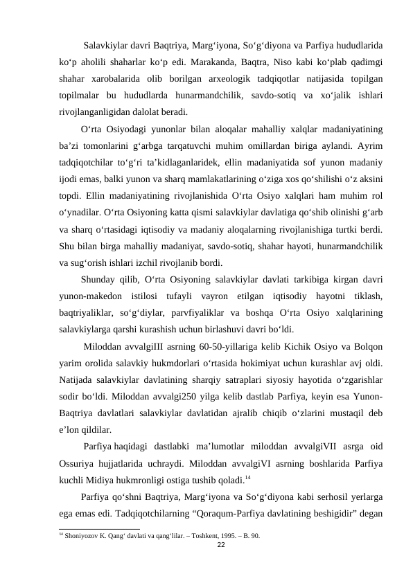 Salavkiylar davri Baqtriya, Marg‘iyona, So‘g‘diyona va Parfiya hududlarida
ko‘p aholili shaharlar ko‘p edi. Marakanda, Baqtra, Niso kabi ko‘plab qadimgi
shahar  xarobalarida  olib  borilgan  arxeologik  tadqiqotlar  natijasida  topilgan
topilmalar  bu  hududlarda  hunarmandchilik,  savdo-sotiq  va  xo‘jalik  ishlari
rivojlanganligidan dalolat beradi.
         O‘rta Osiyodagi yunonlar bilan aloqalar mahalliy xalqlar madaniyatining
ba’zi tomonlarini g‘arbga tarqatuvchi muhim omillardan biriga aylandi. Ayrim
tadqiqotchilar to‘g‘ri ta’kidlaganlaridek, ellin madaniyatida sof yunon madaniy
ijodi emas, balki yunon va sharq mamlakatlarining o‘ziga xos qo‘shilishi o‘z aksini
topdi. Ellin madaniyatining rivojlanishida O‘rta Osiyo xalqlari ham muhim rol
o‘ynadilar. O‘rta Osiyoning katta qismi salavkiylar davlatiga qo‘shib olinishi g‘arb
va sharq o‘rtasidagi iqtisodiy va madaniy aloqalarning rivojlanishiga turtki berdi.
Shu bilan birga mahalliy madaniyat, savdo-sotiq, shahar hayoti, hunarmandchilik
va sug‘orish ishlari izchil rivojlanib bordi.
         Shunday qilib, O‘rta Osiyoning salavkiylar davlati tarkibiga kirgan davri
yunon-makedon  istilosi  tufayli  vayron  etilgan  iqtisodiy  hayotni  tiklash,
baqtriyaliklar,  so‘g‘diylar,  parvfiyaliklar  va  boshqa  O‘rta  Osiyo  xalqlarining
salavkiylarga qarshi kurashish uchun birlashuvi davri bo‘ldi.
Miloddan avvalgiIII asrning 60-50-yillariga kelib Kichik Osiyo va Bolqon
yarim orolida salavkiy hukmdorlari o‘rtasida hokimiyat uchun kurashlar avj oldi.
Natijada salavkiylar davlatining sharqiy satraplari siyosiy hayotida o‘zgarishlar
sodir bo‘ldi. Miloddan avvalgi250 yilga kelib dastlab Parfiya, keyin esa Yunon-
Baqtriya davlatlari salavkiylar davlatidan ajralib chiqib o‘zlarini mustaqil  deb
e’lon qildilar.
Parfiya haqidagi  dastlabki  ma’lumotlar  miloddan  avvalgiVII  asrga  oid
Ossuriya hujjatlarida uchraydi. Miloddan avvalgiVI asrning boshlarida Parfiya
kuchli Midiya hukmronligi ostiga tushib qoladi.14
         Parfiya qo‘shni Baqtriya, Marg‘iyona va So‘g‘diyona kabi serhosil yerlarga
ega emas edi. Tadqiqotchilarning “Qoraqum-Parfiya davlatining beshigidir” degan
14 Shoniyozov K. Qang‘ davlati va qang‘lilar. – Toshkent, 1995. – B. 90.
22
