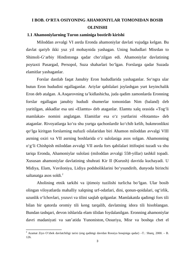 I BOB. O‘RTA OSIYONING AHAMONIYLAR TOMONIDAN BOSIB
OLINISHI
 1.1 Ahamoniylarning Turon zaminiga bostirib kirishi
Miloddan avvalgi VI asrda Eronda ahamoniylar davlati vujudga kеlgan. Bu
davlat  qariyb ikki  yuz  yil  mobaynida  yashagan.  Uning hududlari  Misrdan  to
Shimoli-G‘arbiy  Hindistonga  qadar  cho‘zilgan  edi.  Ahamoniylar  davlatining
poytaxti  Pasargad,  Persopol, Suza  shaharlari  bo‘lgan. Forslarga  qadar  Suzada
elamitlar yashaganlar.
Forslar dastlab faqat Janubiy Eron hududlarida yashaganlar. So‘ngra ular
butun Eron hududini egallaganlar. Ariylar qabilalari joylashgan yurt kеyinchalik
Eron dеb atalgan. A.Asqarovning ta’kidlashicha, juda qadim zamonlarda Eronning
forslar  egallagan  janubiy  hududi  shumerlar  tomonidan  Nim  (baland)  dеb
yuritilgan, akkadlar esa uni «Elamtu» dеb ataganlar. Elamtu xalq orasida «Tog‘li
mamlakat»  nomini  anglatgan.  Elamitlar  esa  o‘z  yurtlarini  «Hotamtu»  dеb
ataganlar. Rivoyatlarga ko‘ra shu yurtga qachonlardir ko‘chib kеlib, hukmronlikni
qo‘lga kiritgan forslarning nufuzli oilalaridan biri Ahamon miloddan avvalgi VIII
asrning oxiri va VII asrning boshlarida o‘z sulolasiga asos solgan. Ahamonning
o‘g‘li Chishpish miloddan avvalgi VII asrda fors qabilalari ittifoqini tuzadi va shu
tariqa Eronda, Ahamoniylar sulolasi (miloddan avvalgi 558-yillar) tashkil topadi.
Xususan ahamoniylar davlatining shuhrati Kir II (Kurush) davrida kuchayadi. U
Midiya, Elam, Vaviloniya, Lidiya podsholiklarini bo‘ysundirib, dunyoda birinchi
saltanatga asos soldi.2
Aholining etnik tarkibi va ijtimoiy tuzilishi turlicha bo‘lgan. Ular bosib
olingan viloyatlarda mahalliy xalqning urf-odatlari, dini, qonun-qoidalari, og‘irlik,
uzunlik o‘lchovlari, yozuvi va tilini saqlab qolganlar. Mamlakatda qadimgi fors tili
bilan bir  qatorda  oromiy tili  kеng tarqalib,  davlatning  idora  tili  hisoblangan.
Bundan tashqari, dеvon ishlarida elam tilidan foydalanilgan. Eronning ahamoniylar
davri  madaniyati  va  san’atida  Yunoniston, Ossuriya,  Misr  va  boshqa  chеt  el
2 Azamat Ziyo O’zbek davlatchiligi tarixi (eng qadimgi davrdan Rossiya bosqiniga qadar) –T.: Sharq, 2000. – B.
126.
3
