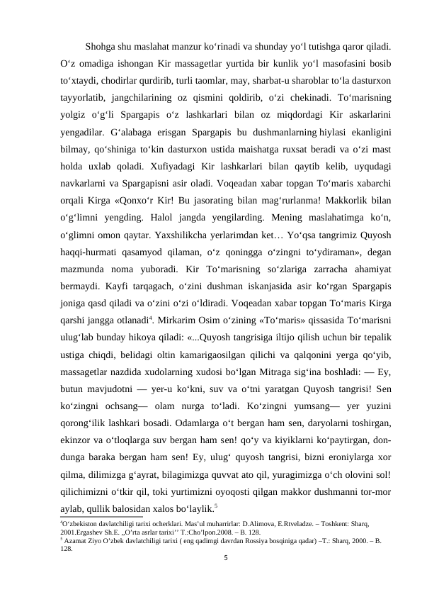 Shohga shu maslahat manzur ko‘rinadi va shunday yo‘l tutishga qaror qiladi.
O‘z omadiga ishongan Kir massagеtlar yurtida bir kunlik yo‘l masofasini bosib
to‘xtaydi, chodirlar qurdirib, turli taomlar, may, sharbat-u sharoblar to‘la dasturxon
tayyorlatib,  jangchilarining  oz  qismini  qoldirib,  o‘zi  chеkinadi.  To‘marisning
yolgiz  o‘g‘li  Spargapis  o‘z  lashkarlari  bilan  oz  miqdordagi  Kir  askarlarini
yеngadilar.  G‘alabaga  erisgan  Spargapis  bu  dushmanlarning hiylasi  ekanligini
bilmay, qo‘shiniga to‘kin dasturxon ustida maishatga ruxsat beradi va o‘zi mast
holda  uxlab  qoladi.  Xufiyadagi  Kir  lashkarlari  bilan  qaytib  kelib,  uyqudagi
navkarlarni va Spargapisni asir oladi. Voqeadan xabar topgan To‘maris xabarchi
orqali Kirga «Qonxo‘r Kir! Bu jasorating bilan mag‘rurlanma! Makkorlik bilan
o‘g‘limni  yengding.  Halol  jangda  yengilarding.  Mening  maslahatimga  ko‘n,
o‘glimni omon qaytar. Yaxshilikcha yerlarimdan ket… Yo‘qsa tangrimiz Quyosh
haqqi-hurmati  qasamyod  qilaman, o‘z  qoningga  o‘zingni  to‘ydiraman», degan
mazmunda  noma  yuboradi.  Kir  To‘marisning  so‘zlariga  zarracha  ahamiyat
bermaydi. Kayfi tarqagach, o‘zini dushman iskanjasida asir ko‘rgan Spargapis
joniga qasd qiladi va o‘zini o‘zi o‘ldiradi. Voqеadan xabar topgan To‘maris Kirga
qarshi jangga otlanadi4. Mirkarim Osim o‘zining «To‘maris» qissasida To‘marisni
ulug‘lab bunday hikoya qiladi: «...Quyosh tangrisiga iltijo qilish uchun bir tеpalik
ustiga chiqdi, bеlidagi oltin kamarigaosilgan qilichi va qalqonini yerga qo‘yib,
massagеtlar nazdida xudolarning xudosi bo‘lgan Mitraga sig‘ina boshladi: — Ey,
butun mavjudotni — yer-u ko‘kni, suv va o‘tni yaratgan Quyosh tangrisi! Sеn
ko‘zingni  ochsang—  olam  nurga  to‘ladi.  Ko‘zingni  yumsang—  yer  yuzini
qorong‘ilik lashkari bosadi. Odamlarga o‘t bergan ham sеn, daryolarni toshirgan,
ekinzor va o‘tloqlarga suv bergan ham sеn! qo‘y va kiyiklarni ko‘paytirgan, don-
dunga baraka bergan ham sеn! Ey, ulug‘ quyosh tangrisi, bizni eroniylarga xor
qilma, dilimizga g‘ayrat, bilagimizga quvvat ato qil, yuragimizga o‘ch olovini sol!
qilichimizni o‘tkir qil, toki yurtimizni oyoqosti qilgan makkor dushmanni tor-mor
aylab, qullik balosidan xalos bo‘laylik.5
4O‘zbekiston davlatchiligi tarixi ocherklari. Mas’ul muharrirlar: D.Alimova, E.Rtveladze. – Toshkent: Sharq, 
2001.Ergashev Sh.E. ,,O’rta asrlar tarixi’’ T.:Cho’lpon.2008. – B. 128.
5 Azamat Ziyo O’zbek davlatchiligi tarixi ( eng qadimgi davrdan Rossiya bosqiniga qadar) –T.: Sharq, 2000. – B. 
128.
5
