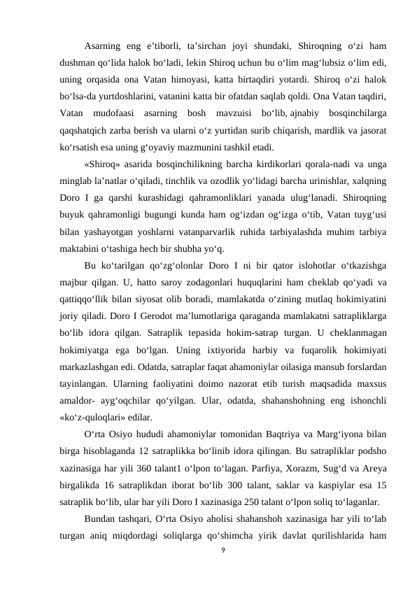 Asarning  eng  e’tiborli,  ta’sirchan  joyi  shundaki,  Shiroqning  o‘zi  ham
dushman qo‘lida halok bo‘ladi, lеkin Shiroq uchun bu o‘lim mag‘lubsiz o‘lim edi,
uning orqasida ona Vatan himoyasi, katta birtaqdiri yotardi. Shiroq o‘zi halok
bo‘lsa-da yurtdoshlarini, vatanini katta bir ofatdan saqlab qoldi. Ona Vatan taqdiri,
Vatan  mudofaasi  asarning  bosh  mavzuisi  bo‘lib, ajnabiy  bosqinchilarga
qaqshatqich zarba berish va ularni o‘z yurtidan surib chiqarish, mardlik va jasorat
ko‘rsatish esa uning g‘oyaviy mazmunini tashkil etadi.
«Shiroq» asarida bosqinchilikning barcha kirdikorlari qorala-nadi va unga
minglab la’natlar o‘qiladi, tinchlik va ozodlik yo‘lidagi barcha urinishlar, xalqning
Doro  I  ga  qarshi  kurashidagi  qahramonliklari  yanada  ulug‘lanadi.  Shiroqning
buyuk qahramonligi bugungi kunda ham og‘izdan og‘izga o‘tib, Vatan tuyg‘usi
bilan yashayotgan yoshlarni vatanparvarlik ruhida tarbiyalashda muhim tarbiya
maktabini o‘tashiga hech bir shubha yo‘q.
Bu  ko‘tarilgan  qo‘zg‘olonlar  Doro  I  ni  bir  qator  islohotlar  o‘tkazishga
majbur qilgan. U, hatto saroy zodagonlari huquqlarini ham chеklab qo‘yadi va
qattiqqo‘llik bilan siyosat olib boradi, mamlakatda o‘zining mutlaq hokimiyatini
joriy qiladi. Doro I Gerodot ma’lumotlariga qaraganda mamlakatni satrapliklarga
bo‘lib  idora  qilgan.  Satraplik  tеpasida  hokim-satrap  turgan.  U  chеklanmagan
hokimiyatga  ega  bo‘lgan.  Uning  ixtiyorida  harbiy  va  fuqarolik  hokimiyati
markazlashgan edi. Odatda, satraplar faqat ahamoniylar oilasiga mansub forslardan
tayinlangan. Ularning faoliyatini doimo nazorat etib turish maqsadida maxsus
amaldor-  ayg‘oqchilar  qo‘yilgan.  Ular,  odatda,  shahanshohning  eng  ishonchli
«ko‘z-quloqlari» edilar.
O‘rta Osiyo hududi ahamoniylar tomonidan Baqtriya va Marg‘iyona bilan
birga hisoblaganda 12 satraplikka bo‘linib idora qilingan. Bu satrapliklar podsho
xazinasiga har yili 360 talant1 o‘lpon to‘lagan. Parfiya, Xorazm, Sug‘d va Arеya
birgalikda 16 satraplikdan iborat bo‘lib 300 talant, saklar va kaspiylar esa 15
satraplik bo‘lib, ular har yili Doro I xazinasiga 250 talant o‘lpon soliq to‘laganlar.
Bundan tashqari, O‘rta Osiyo aholisi shahanshoh xazinasiga har yili to‘lab
turgan  aniq  miqdordagi  soliqlarga  qo‘shimcha  yirik  davlat  qurilishlarida  ham
9
