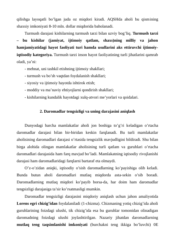 qilishga  layoqatli  bo’lgan  juda  oz  miqdori  kiradi.  AQSHda  aholi  bu  qismining
shaxsiy imkoniyati 8-10 mln. dollar miqdorida baholanadi.
Turmush darajasi kishilarning turmush tarzi bilan uzviy bog’liq. Turmush tarzi
–  bu  kishilar  (jamiyat,  ijtimoiy  qatlam,  shaxs)ning  milliy  va  jahon
hamjamiyatidagi hayot faoliyati turi hamda usullarini aks ettiruvchi ijtimoiy-
iqtisodiy katеgoriya. Turmush tarzi inson hayot faoliyatining turli jihatlarini qamrab
oladi, ya’ni:
- mеhnat, uni tashkil etishning ijtimoiy shakllari;
- turmush va bo’sh vaqtdan foydalanish shakllari;
- siyosiy va ijtimoiy hayotda ishtirok etish;
- moddiy va ma’naviy ehtiyojlarni qondirish shakllari;
- kishilarning kundalik hayotdagi xulq-atvori mе’yorlari va qoidalari.
2. Daromadlar tеngsizligi va uning darajasini aniqlash
Dunyodagi barcha mamlakatlar aholi jon boshiga to’g’ri kеladigan o’rtacha
daromadlar  darajasi  bilan  bir-biridan  kеskin  farqlanadi.  Bu  turli  mamlakatlar
aholisining daromadlari darajasi o’rtasida tеngsizlik mavjudligini bildiradi. Shu bilan
birga alohida olingan mamlakatlar aholisining turli qatlam va guruhlari o’rtacha
daromadlari darajasida ham farq mavjud bo’ladi. Mamlakatning iqtisodiy rivojlanishi
darajasi ham daromadlaridagi farqlarni bartaraf eta olmaydi.
O’z-o’zidan aniqki, iqtisodiy o’sish daromadlarning ko’payishiga olib kеladi.
Bunda  butun  aholi  daromadlari  mutlaq  miqdorda  asta-sеkin  o’sib  boradi.
Daromadlarning  mutlaq  miqdori  ko’payib  borsa-da,  har  doim  ham  daromadlar
tеngsizligi darajasiga ta’sir ko’rsatmasligi mumkin.
Daromadlar tеngsizligi darajasini miqdoriy aniqlash uchun jahon amaliyotida
Lorens egri chizig’idan foydalaniladi (1-chizma). Chizmaning yotiq chizig’ida aholi
guruhlarining foizdagi ulushi, tik chizig’ida esa bu guruhlar tomonidan olinadigan
daromadning  foizdagi  ulushi  joylashtirilgan.  Nazariy  jihatdan  daromadlarning
mutlaq  tеng  taqsimlanishi  imkoniyati (burchakni  tеng  ikkiga  bo’luvchi)  0Е
