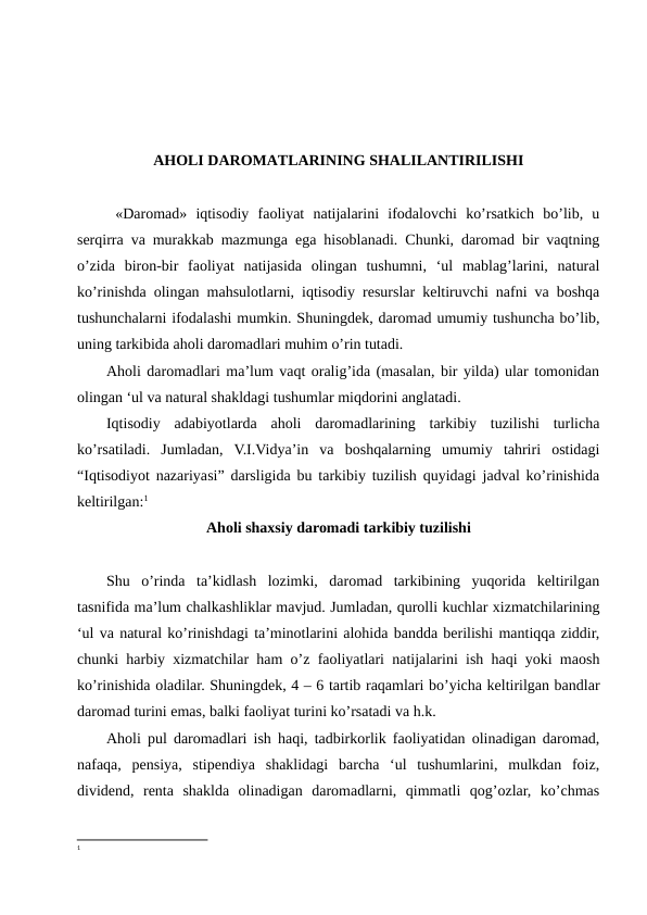 AHOLI DAROMATLARINING SHALILANTIRILISHI 
 «Daromad»  iqtisodiy  faoliyat  natijalarini  ifodalovchi  ko’rsatkich  bo’lib,  u
serqirra va murakkab mazmunga ega hisoblanadi. Chunki, daromad bir vaqtning
o’zida  biron-bir  faoliyat  natijasida  olingan  tushumni,  ‘ul  mablag’larini,  natural
ko’rinishda olingan mahsulotlarni, iqtisodiy resurslar keltiruvchi nafni va boshqa
tushunchalarni ifodalashi mumkin. Shuningdek, daromad umumiy tushuncha bo’lib,
uning tarkibida aholi daromadlari muhim o’rin tutadi.   
Aholi daromadlari ma’lum vaqt oralig’ida (masalan, bir yilda) ular tomonidan
olingan ‘ul va natural shakldagi tushumlar miqdorini anglatadi.
Iqtisodiy  adabiyotlarda  aholi  daromadlarining  tarkibiy  tuzilishi  turlicha
ko’rsatiladi.  Jumladan,  V.I.Vidya’in  va  boshqalarning  umumiy  tahriri  ostidagi
“Iqtisodiyot nazariyasi” darsligida bu tarkibiy tuzilish quyidagi jadval ko’rinishida
keltirilgan:1
Aholi shaxsiy daromadi tarkibiy tuzilishi
Shu  o’rinda  ta’kidlash  lozimki,  daromad  tarkibining  yuqorida  keltirilgan
tasnifida ma’lum chalkashliklar mavjud. Jumladan, qurolli kuchlar xizmatchilarining
‘ul va natural ko’rinishdagi ta’minotlarini alohida bandda berilishi mantiqqa ziddir,
chunki harbiy xizmatchilar ham o’z faoliyatlari natijalarini ish haqi yoki maosh
ko’rinishida oladilar. Shuningdek, 4 – 6 tartib raqamlari bo’yicha keltirilgan bandlar
daromad turini emas, balki faoliyat turini ko’rsatadi va h.k.  
Aholi pul daromadlari ish haqi, tadbirkorlik faoliyatidan olinadigan daromad,
nafaqa,  pensiya,  stipendiya  shaklidagi  barcha  ‘ul  tushumlarini,  mulkdan  foiz,
dividend,  renta  shaklda  olinadigan  daromadlarni,  qimmatli  qog’ozlar,  ko’chmas
1
