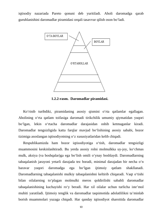 iqtisodiy  nazariada  Pareto  qonuni  deb  yuritiladi.  Aholi  daromadga  qarab
guruhlanishini daromadlar piramidasi orqali tasavvur qilish oson bo‘ladi. 
     
                               1.2.2-rasm.  Daromadlar piramidasi.
Кo‘rinib  turibdiki,  piramidaning  asosiy  qismini  o‘rta  qatlamlar  egallagan.
Aholining o‘rta qatlam toifasiga daromadi tirikchilik umumiy qiymatidan yuqori
bo‘lgan,  lekin  o‘rtacha  daromadlar  darajasidan  oshib  ketmaganlar  kiradi.
Daromadlar  tengsizligida  katta  farqlar  mavjud  bo‘lishining  asosiy  sababi,  bozor
tizimiga asoslangan iqtisodiyotning o‘z xususiyatlaridan kelib chiqadi. 
Respublikamizda  ham  bozor  iqtisodiyotiga  o‘tish,  daromadlar  tengsizligi
muammosini keskinlashtiradi. Bu yerda asosiy rolni molmulkka uy-joy, ko‘chmas
mulk, aksiya (va boshqalar)ga ega bo‘lish omili o‘ynay boshlaydi. Daromadlarning
tabaqalanish jarayoni yetarli darajada tez boradi, minimal darajadan bir necha o‘n
baravar  yuqori  daromadga  ega  bo‘lgan  ijtimoiy  qatlam  shakllanadi.
Daromadlarning tabaqalanishi mulkiy tabaqalanishni keltirib chiqaradi. Vaqt o‘tishi
bilan  oilalarning  to‘plagan  molmulki  meros  qoldirilishi  sababli  daromadlar
tabaqalanishining kuchayishi ro‘y beradi. Har xil oilalar uchun turlicha iste’mol
muhiti yaratiladi. Ijtimoiy tenglik va daromadlar taqsimotida adolatlilikni ta’minlab
borish muammolari yuzaga chiqadi. Har qanday iqtisodiyot sharoitida daromadlar
10
