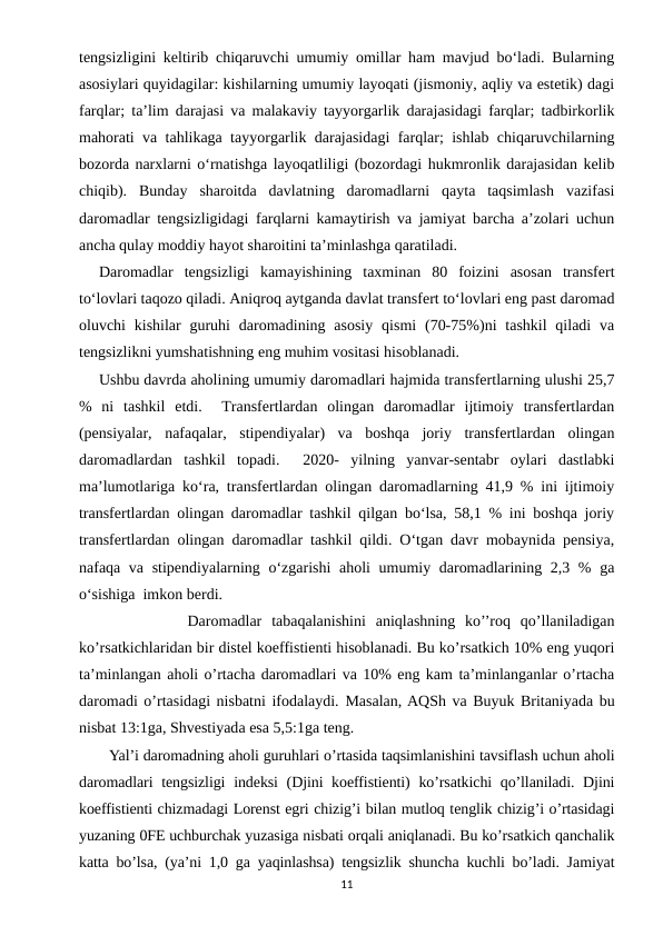 tengsizligini keltirib chiqaruvchi umumiy omillar ham mavjud bo‘ladi. Bularning
asosiylari quyidagilar: kishilarning umumiy layoqati (jismoniy, aqliy va estetik) dagi
farqlar; ta’lim darajasi va malakaviy tayyorgarlik darajasidagi farqlar; tadbirkorlik
mahorati va tahlikaga tayyorgarlik darajasidagi farqlar; ishlab chiqaruvchilarning
bozorda narxlarni o‘rnatishga layoqatliligi (bozordagi hukmronlik darajasidan kelib
chiqib).  Bunday  sharoitda  davlatning  daromadlarni  qayta  taqsimlash  vazifasi
daromadlar tengsizligidagi farqlarni kamaytirish va jamiyat barcha a’zolari uchun
ancha qulay moddiy hayot sharoitini ta’minlashga qaratiladi.
Daromadlar  tengsizligi  kamayishining  taxminan  80  foizini  asosan  transfert
to‘lovlari taqozo qiladi. Aniqroq aytganda davlat transfert to‘lovlari eng past daromad
oluvchi  kishilar  guruhi  daromadining asosiy  qismi  (70-75%)ni  tashkil  qiladi  va
tengsizlikni yumshatishning eng muhim vositasi hisoblanadi. 
Ushbu davrda aholining umumiy daromadlari hajmida transfertlarning ulushi 25,7
%  ni  tashkil  etdi.   Transfertlardan  olingan  daromadlar  ijtimoiy  transfertlardan
(pensiyalar,  nafaqalar,  stipendiyalar)  va  boshqa  joriy  transfertlardan  olingan
daromadlardan  tashkil  topadi.   2020-  yilning  yanvar-sentabr  oylari  dastlabki
ma’lumotlariga ko‘ra, transfertlardan olingan daromadlarning 41,9 % ini ijtimoiy
transfertlardan olingan daromadlar tashkil qilgan bo‘lsa, 58,1 % ini boshqa joriy
transfertlardan olingan daromadlar tashkil qildi. O‘tgan davr mobaynida pensiya,
nafaqa va stipendiyalarning o‘zgarishi  aholi  umumiy daromadlarining 2,3 % ga
o‘sishiga  imkon berdi.  
           Daromadlar  tabaqalanishini  aniqlashning  ko’’roq  qo’llaniladigan
ko’rsatkichlaridan bir distel koeffistienti hisoblanadi. Bu ko’rsatkich 10% eng yuqori
ta’minlangan aholi o’rtacha daromadlari va 10% eng kam ta’minlanganlar o’rtacha
daromadi o’rtasidagi nisbatni ifodalaydi. Masalan, AQSh va Buyuk Britaniyada bu
nisbat 13:1ga, Shvestiyada esa 5,5:1ga teng.
Yal’i daromadning aholi guruhlari o’rtasida taqsimlanishini tavsiflash uchun aholi
daromadlari  tengsizligi  indeksi  (Djini koeffistienti)  ko’rsatkichi qo’llaniladi. Djini
koeffistienti chizmadagi Lorenst egri chizig’i bilan mutloq tenglik chizig’i o’rtasidagi
yuzaning 0FE uchburchak yuzasiga nisbati orqali aniqlanadi. Bu ko’rsatkich qanchalik
katta bo’lsa, (ya’ni 1,0 ga yaqinlashsa) tengsizlik shuncha kuchli bo’ladi. Jamiyat
11
