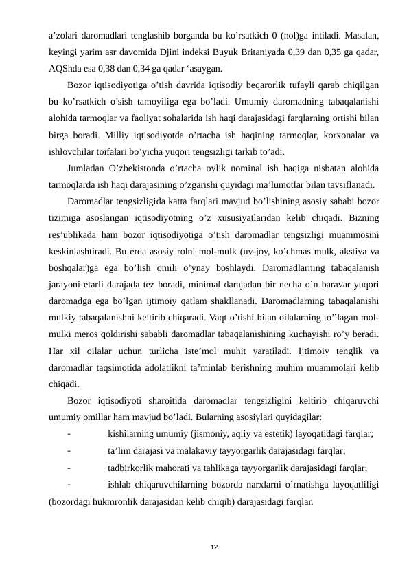 a’zolari daromadlari tenglashib borganda bu ko’rsatkich 0 (nol)ga intiladi. Masalan,
keyingi yarim asr davomida Djini indeksi Buyuk Britaniyada 0,39 dan 0,35 ga qadar,
AQShda esa 0,38 dan 0,34 ga qadar ‘asaygan.
Bozor iqtisodiyotiga o’tish davrida iqtisodiy beqarorlik tufayli qarab chiqilgan
bu ko’rsatkich o’sish tamoyiliga ega bo’ladi. Umumiy daromadning tabaqalanishi
alohida tarmoqlar va faoliyat sohalarida ish haqi darajasidagi farqlarning ortishi bilan
birga boradi. Milliy iqtisodiyotda o’rtacha ish haqining tarmoqlar, korxonalar va
ishlovchilar toifalari bo’yicha yuqori tengsizligi tarkib to’adi.
Jumladan O’zbekistonda o’rtacha oylik nominal ish haqiga nisbatan alohida
tarmoqlarda ish haqi darajasining o’zgarishi quyidagi ma’lumotlar bilan tavsiflanadi.
Daromadlar tengsizligida katta farqlari mavjud bo’lishining asosiy sababi bozor
tizimiga  asoslangan  iqtisodiyotning  o’z  xususiyatlaridan  kelib  chiqadi.  Bizning
res’ublikada ham bozor iqtisodiyotiga o’tish daromadlar tengsizligi muammosini
keskinlashtiradi. Bu erda asosiy rolni mol-mulk (uy-joy, ko’chmas mulk, akstiya va
boshqalar)ga  ega bo’lish  omili  o’ynay  boshlaydi.  Daromadlarning  tabaqalanish
jarayoni etarli darajada tez boradi, minimal darajadan bir necha o’n baravar yuqori
daromadga ega bo’lgan ijtimoiy qatlam shakllanadi. Daromadlarning tabaqalanishi
mulkiy tabaqalanishni keltirib chiqaradi. Vaqt o’tishi bilan oilalarning to’’lagan mol-
mulki meros qoldirishi sababli daromadlar tabaqalanishining kuchayishi ro’y beradi.
Har  xil  oilalar  uchun  turlicha  iste’mol  muhit  yaratiladi.  Ijtimoiy  tenglik  va
daromadlar taqsimotida adolatlikni ta’minlab berishning  muhim muammolari kelib
chiqadi.
Bozor  iqtisodiyoti  sharoitida  daromadlar  tengsizligini  keltirib  chiqaruvchi
umumiy omillar ham mavjud bo’ladi. Bularning asosiylari quyidagilar:
-
kishilarning umumiy (jismoniy, aqliy va estetik) layoqatidagi farqlar;
-
ta’lim darajasi va malakaviy tayyorgarlik darajasidagi farqlar;
-
tadbirkorlik mahorati va tahlikaga tayyorgarlik darajasidagi farqlar;
-
ishlab chiqaruvchilarning bozorda narxlarni o’rnatishga layoqatliligi
(bozordagi hukmronlik darajasidan kelib chiqib) darajasidagi farqlar.
12
