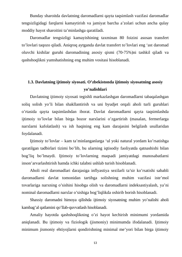 Bunday sharoitda davlatning daromadlarni qayta taqsimlash vazifasi daromadlar
tengsizligidagi farqlarni kamaytirish va jamiyat barcha a’zolari uchun ancha qulay
moddiy hayot sharoitini ta’minlashga qaratiladi.
Daromadlar  tengsizligi  kamayishining  taxminan  80  foizini  asosan  transfert
to’lovlari taqozo qiladi. Aniqroq aytganda davlat transfert to’lovlari eng ‘ast daromad
oluvchi  kishilar  guruhi  daromadining asosiy  qismi  (70-75%)ni  tashkil  qiladi  va
qashshoqlikni yumshatishning eng muhim vositasi hisoblanadi.
1.3. Davlatning ijtimoiy siyosati. O’zbekistonda ijtimoiy siyosatning asosiy
yo’nalishlari
Davlatning ijtimoiy siyosati tegishli markazlashgan daromadlarni tabaqalashgan
soliq solish yo’li  bilan shakllantirish va uni byudjet orqali aholi turli guruhlari
o’rtasida  qayta  taqsimlashdan  iborat.  Davlat  daromadlarni  qayta  taqsimlashda
ijtimoiy  to’lovlar  bilan  birga  bozor  narxlarini  o’zgartirish  (masalan,  fermerlarga
narxlarni  kafolatlash)  va  ish  haqining  eng  kam  darajasini  belgilash  usullaridan
foydalanadi.
Ijtimoiy to’lovlar – kam ta’minlanganlarga ‘ul yoki natural yordam ko’rsatishga
qaratilgan tadbirlari tizimi bo’lib, bu ularning iqtisodiy faoliyatda qatnashishi bilan
bog’liq  bo’lmaydi.  Ijtimoiy  to’lovlarning  maqsadi  jamiyatdagi  munosabatlarni
inson’arvarlashtirish hamda ichki talabni ushlab turish hisoblanadi.
Aholi real daromadlari darajasiga inflyastiya sezilarli ta’sir ko’rsatishi sababli
daromadlarni  davlat  tomonidan  tartibga  solishning  muhim  vazifasi  iste’mol
tovarlariga narxning o’sishini hisobga olish va daromadlarni indeksastiyalash, ya’ni
nominal daromadlarni narxlar o’sishiga bog’liqlikda oshirib borish hisoblanadi.
Shaxsiy daromadni himoya qilishda ijtimoiy siyosatning muhim yo’nalishi aholi
kambag’al qatlamini qo’llab-quvvatlash hisoblanadi.
Amaliy hayotda  qashshoqlikning o’zi  hayot  kechirish minimumi  yordamida
aniqlanadi. Bu ijtimoiy va fiziologik (jismoniy) minimumda ifodalanadi. Ijtimoiy
minimum jismoniy ehtiyojlarni qondirishning minimal me’yori bilan birga ijtimoiy
13
