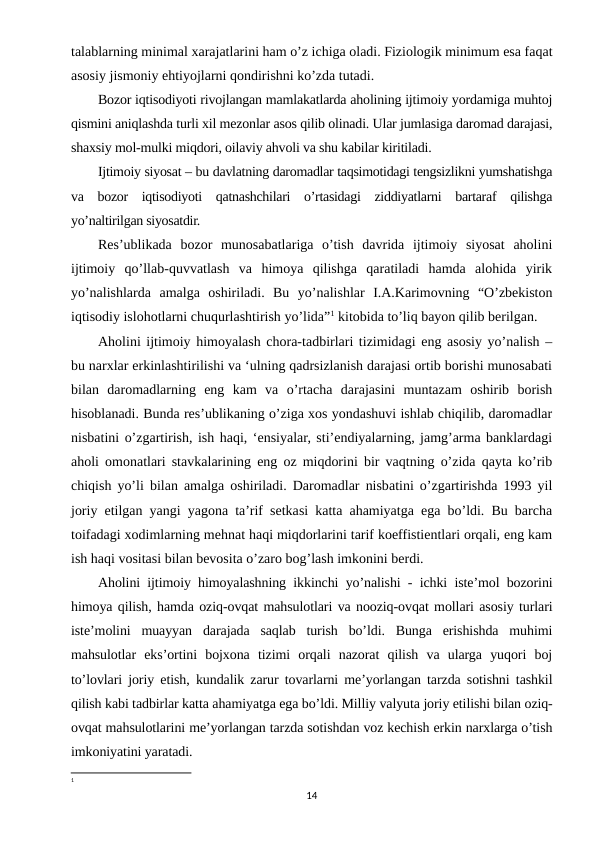 talablarning minimal xarajatlarini ham o’z ichiga oladi. Fiziologik minimum esa faqat
asosiy jismoniy ehtiyojlarni qondirishni ko’zda tutadi.
Bozor iqtisodiyoti rivojlangan mamlakatlarda aholining ijtimoiy yordamiga muhtoj
qismini aniqlashda turli xil mezonlar asos qilib olinadi. Ular jumlasiga daromad darajasi,
shaxsiy mol-mulki miqdori, oilaviy ahvoli va shu kabilar kiritiladi.
Ijtimoiy siyosat – bu davlatning daromadlar taqsimotidagi tengsizlikni yumshatishga
va  bozor  iqtisodiyoti  qatnashchilari  o’rtasidagi  ziddiyatlarni  bartaraf  qilishga
yo’naltirilgan siyosatdir.
Res’ublikada  bozor  munosabatlariga  o’tish  davrida  ijtimoiy  siyosat  aholini
ijtimoiy  qo’llab-quvvatlash  va  himoya  qilishga  qaratiladi  hamda  alohida  yirik
yo’nalishlarda  amalga  oshiriladi.  Bu  yo’nalishlar  I.A.Karimovning  “O’zbekiston
iqtisodiy islohotlarni chuqurlashtirish yo’lida”1 kitobida to’liq bayon qilib berilgan.
Aholini ijtimoiy himoyalash chora-tadbirlari tizimidagi eng asosiy yo’nalish –
bu narxlar erkinlashtirilishi va ‘ulning qadrsizlanish darajasi ortib borishi munosabati
bilan  daromadlarning  eng  kam  va  o’rtacha  darajasini  muntazam  oshirib  borish
hisoblanadi. Bunda res’ublikaning o’ziga xos yondashuvi ishlab chiqilib, daromadlar
nisbatini o’zgartirish, ish haqi, ‘ensiyalar, sti’endiyalarning, jamg’arma banklardagi
aholi omonatlari stavkalarining eng oz miqdorini bir vaqtning o’zida qayta ko’rib
chiqish yo’li bilan amalga oshiriladi. Daromadlar nisbatini o’zgartirishda 1993 yil
joriy etilgan yangi yagona ta’rif setkasi katta ahamiyatga ega bo’ldi. Bu barcha
toifadagi xodimlarning mehnat haqi miqdorlarini tarif koeffistientlari orqali, eng kam
ish haqi vositasi bilan bevosita o’zaro bog’lash imkonini berdi.
Aholini ijtimoiy himoyalashning ikkinchi yo’nalishi - ichki iste’mol bozorini
himoya qilish, hamda oziq-ovqat mahsulotlari va nooziq-ovqat mollari asosiy turlari
iste’molini  muayyan  darajada  saqlab  turish  bo’ldi.  Bunga  erishishda  muhimi
mahsulotlar  eks’ortini  bojxona  tizimi  orqali  nazorat  qilish  va  ularga  yuqori  boj
to’lovlari joriy etish, kundalik zarur tovarlarni me’yorlangan tarzda sotishni tashkil
qilish kabi tadbirlar katta ahamiyatga ega bo’ldi. Milliy valyuta joriy etilishi bilan oziq-
ovqat mahsulotlarini me’yorlangan tarzda sotishdan voz kechish erkin narxlarga o’tish
imkoniyatini yaratadi.
1 
14
