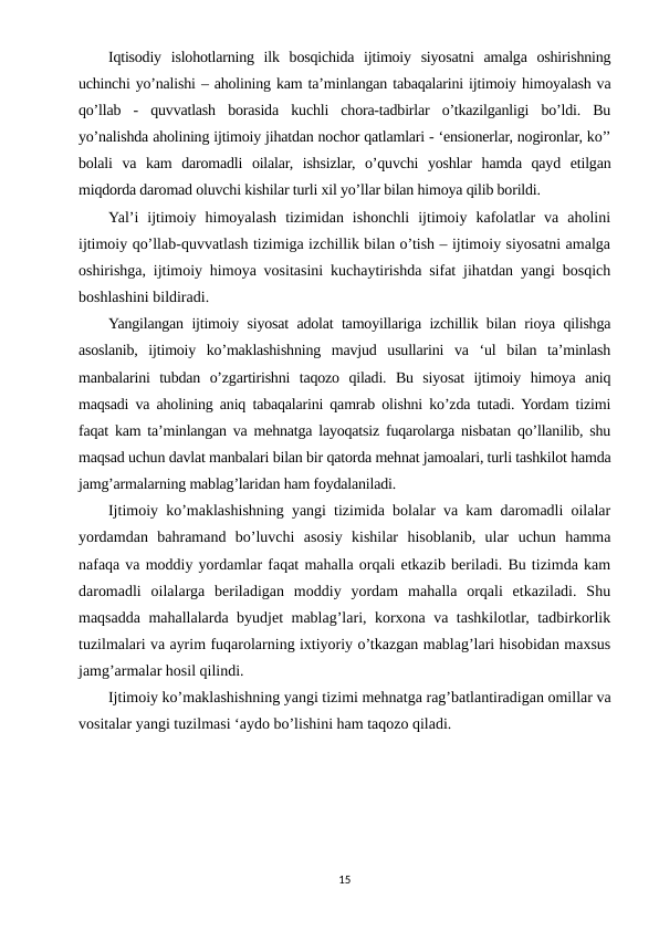 Iqtisodiy  islohotlarning  ilk  bosqichida  ijtimoiy  siyosatni  amalga  oshirishning
uchinchi yo’nalishi – aholining kam ta’minlangan tabaqalarini ijtimoiy himoyalash va
qo’llab  -  quvvatlash  borasida  kuchli  chora-tadbirlar  o’tkazilganligi  bo’ldi.  Bu
yo’nalishda aholining ijtimoiy jihatdan nochor qatlamlari - ‘ensionerlar, nogironlar, ko’’
bolali  va  kam  daromadli  oilalar,  ishsizlar,  o’quvchi  yoshlar  hamda  qayd  etilgan
miqdorda daromad oluvchi kishilar turli xil yo’llar bilan himoya qilib borildi.
Yal’i  ijtimoiy  himoyalash  tizimidan  ishonchli  ijtimoiy  kafolatlar  va  aholini
ijtimoiy qo’llab-quvvatlash tizimiga izchillik bilan o’tish – ijtimoiy siyosatni amalga
oshirishga, ijtimoiy himoya vositasini kuchaytirishda sifat jihatdan yangi bosqich
boshlashini bildiradi.
Yangilangan ijtimoiy siyosat adolat tamoyillariga izchillik bilan rioya qilishga
asoslanib,  ijtimoiy  ko’maklashishning  mavjud  usullarini  va  ‘ul  bilan  ta’minlash
manbalarini  tubdan  o’zgartirishni  taqozo  qiladi.  Bu  siyosat  ijtimoiy  himoya  aniq
maqsadi va aholining aniq tabaqalarini qamrab olishni ko’zda tutadi. Yordam tizimi
faqat kam ta’minlangan va mehnatga layoqatsiz fuqarolarga nisbatan qo’llanilib, shu
maqsad uchun davlat manbalari bilan bir qatorda mehnat jamoalari, turli tashkilot hamda
jamg’armalarning mablag’laridan ham foydalaniladi.
Ijtimoiy ko’maklashishning yangi tizimida bolalar va kam daromadli oilalar
yordamdan  bahramand  bo’luvchi  asosiy  kishilar  hisoblanib,  ular  uchun  hamma
nafaqa va moddiy yordamlar faqat mahalla orqali etkazib beriladi. Bu tizimda kam
daromadli  oilalarga  beriladigan  moddiy  yordam  mahalla  orqali  etkaziladi.  Shu
maqsadda mahallalarda byudjet mablag’lari, korxona va tashkilotlar, tadbirkorlik
tuzilmalari va ayrim fuqarolarning ixtiyoriy o’tkazgan mablag’lari hisobidan maxsus
jamg’armalar hosil qilindi.
Ijtimoiy ko’maklashishning yangi tizimi mehnatga rag’batlantiradigan omillar va
vositalar yangi tuzilmasi ‘aydo bo’lishini ham taqozo qiladi.
15
