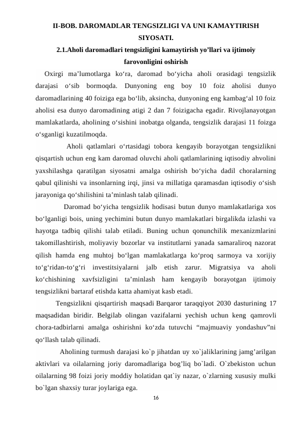 II-BOB. DAROMADLAR TENGSIZLIGI VA UNI KAMAYTIRISH
SIYOSATI.
2.1.Aholi daromadlari tengsizligini kamaytirish yo’llari va ijtimoiy
farovonligini oshirish
Oxirgi  ma’lumotlarga  ko‘ra,  daromad  bo‘yicha  aholi  orasidagi  tengsizlik
darajasi  o‘sib  bormoqda.  Dunyoning  eng  boy  10  foiz  aholisi  dunyo
daromadlarining 40 foiziga ega bo‘lib, aksincha, dunyoning eng kambag‘al 10 foiz
aholisi esa dunyo daromadining atigi 2 dan 7 foizigacha egadir. Rivojlanayotgan
mamlakatlarda, aholining o‘sishini inobatga olganda, tengsizlik darajasi 11 foizga
o‘sganligi kuzatilmoqda.
      Aholi qatlamlari o‘rtasidagi  tobora kengayib borayotgan tengsizlikni
qisqartish uchun eng kam daromad oluvchi aholi qatlamlarining iqtisodiy ahvolini
yaxshilashga  qaratilgan  siyosatni  amalga  oshirish  bo‘yicha  dadil  choralarning
qabul qilinishi va insonlarning irqi, jinsi va millatiga qaramasdan iqtisodiy o‘sish
jarayoniga qo‘shilishini ta’minlash talab qilinadi.
       Daromad bo‘yicha tengsizlik hodisasi butun dunyo mamlakatlariga xos
bo‘lganligi bois, uning yechimini butun dunyo mamlakatlari birgalikda izlashi va
hayotga tadbiq qilishi talab etiladi. Buning uchun qonunchilik mexanizmlarini
takomillashtirish, moliyaviy bozorlar va institutlarni yanada samaraliroq nazorat
qilish  hamda  eng  muhtoj  bo‘lgan  mamlakatlarga  ko‘proq  sarmoya  va  xorijiy
to‘g‘ridan-to‘g‘ri  investitsiyalarni  jalb  etish  zarur.  Migratsiya  va  aholi
ko‘chishining  xavfsizligini  ta’minlash  ham  kengayib  borayotgan  ijtimoiy
tengsizlikni bartaraf etishda katta ahamiyat kasb etadi.
    Tengsizlikni qisqartirish  maqsadi Barqaror taraqqiyot 2030 dasturining 17
maqsadidan biridir. Belgilab olingan vazifalarni yechish uchun keng  qamrovli
chora-tadbirlarni  amalga  oshirishni  ko‘zda  tutuvchi  “majmuaviy  yondashuv”ni
qo‘llash talab qilinadi.
       Aholining turmush darajasi ko`p jihatdan uy xo`jaliklarining jamg’arilgan
aktivlari va oilalarning joriy daromadlariga bog’liq bo`ladi. O`zbekiston uchun
oilalarning 98 foizi joriy moddiy holatidan qat`iy nazar, o`zlarning xususiy mulki
bo`lgan shaxsiy turar joylariga ega.  
16
