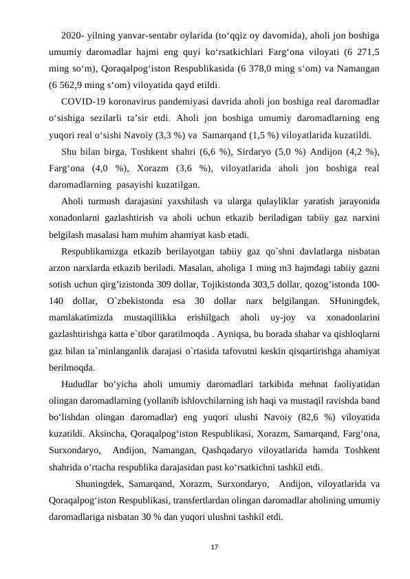 2020- yilning yanvar-sentabr oylarida (to‘qqiz oy davomida), aholi jon boshiga
umumiy daromadlar hajmi eng quyi ko‘rsatkichlari Farg‘ona viloyati (6 271,5
ming so‘m), Qoraqalpog‘iston Respublikasida (6 378,0 ming s‘om) va Namangan
(6 562,9 ming s‘om) viloyatida qayd etildi.
COVID-19 koronavirus pandemiyasi davrida aholi jon boshiga real daromadlar
o‘sishiga  sezilarli  ta’sir  etdi.  Aholi  jon  boshiga  umumiy  daromadlarning  eng
yuqori real o‘sishi Navoiy (3,3 %) va  Samarqand (1,5 %) viloyatlarida kuzatildi.
Shu bilan birga, Toshkent shahri (6,6 %), Sirdaryo (5,0 %) Andijon (4,2 %),
Farg‘ona  (4,0  %),  Xorazm  (3,6  %),  viloyatlarida  aholi  jon  boshiga  real
daromadlarning  pasayishi kuzatilgan.
Aholi turmush darajasini  yaxshilash va ularga qulayliklar yaratish jarayonida
xonadonlarni gazlashtirish va aholi uchun etkazib beriladigan tabiiy gaz narxini
belgilash masalasi ham muhim ahamiyat kasb etadi.  
Respublikamizga  etkazib berilayotgan tabiiy gaz qo`shni  davlatlarga nisbatan
arzon narxlarda etkazib beriladi. Masalan, aholiga 1 ming m3 hajmdagi tabiiy gazni
sotish uchun qirg’izistonda 309 dollar, Tojikistonda 303,5 dollar, qozog’istonda 100-
140  dollar,  O`zbekistonda  esa  30  dollar  narx  belgilangan.  SHuningdek,
mamlakatimizda  mustaqillikka  erishilgach  aholi  uy-joy  va  xonadonlarini
gazlashtirishga katta e`tibor qaratilmoqda . Ayniqsa, bu borada shahar va qishloqlarni
gaz bilan ta`minlanganlik darajasi o`rtasida tafovutni keskin qisqartirishga ahamiyat
berilmoqda.  
Hududlar  bo‘yicha  aholi  umumiy  daromadlari  tarkibida  mehnat  faoliyatidan
olingan daromadlarning (yollanib ishlovchilarning ish haqi va mustaqil ravishda band
bo‘lishdan  olingan  daromadlar)  eng  yuqori  ulushi  Navoiy  (82,6  %)  viloyatida
kuzatildi. Aksincha, Qoraqalpog‘iston Respublikasi, Xorazm, Samarqand, Farg‘ona,
Surxondaryo,   Andijon,  Namangan,  Qashqadaryo  viloyatlarida  hamda  Toshkent
shahrida o‘rtacha respublika darajasidan past ko‘rsatkichni tashkil etdi.      
   Shuningdek, Samarqand, Xorazm, Surxondaryo,  Andijon, viloyatlarida va
Qoraqalpog‘iston Respublikasi, transfertlardan olingan daromadlar aholining umumiy
daromadlariga nisbatan 30 % dan yuqori ulushni tashkil etdi.
17
