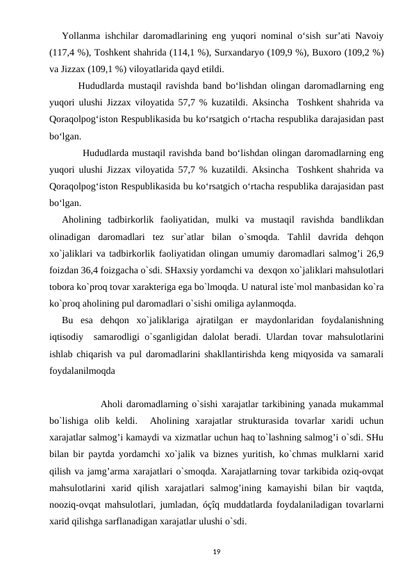 Yollanma ishchilar daromadlarining eng yuqori nominal o‘sish sur’ati Navoiy
(117,4 %), Toshkent shahrida (114,1 %), Surxandaryo (109,9 %), Buxoro (109,2 %)
va Jizzax (109,1 %) viloyatlarida qayd etildi.  
    Hududlarda mustaqil ravishda band bo‘lishdan olingan daromadlarning eng
yuqori ulushi Jizzax viloyatida 57,7 % kuzatildi. Aksincha  Toshkent shahrida va
Qoraqolpog‘iston Respublikasida bu ko‘rsatgich o‘rtacha respublika darajasidan past
bo‘lgan.
      Hududlarda mustaqil ravishda band bo‘lishdan olingan daromadlarning eng
yuqori ulushi Jizzax viloyatida 57,7 % kuzatildi. Aksincha  Toshkent shahrida va
Qoraqolpog‘iston Respublikasida bu ko‘rsatgich o‘rtacha respublika darajasidan past
bo‘lgan.
Aholining  tadbirkorlik  faoliyatidan,  mulki  va  mustaqil  ravishda  bandlikdan
olinadigan  daromadlari  tez  sur`atlar  bilan  o`smoqda.  Tahlil  davrida  dehqon
xo`jaliklari va tadbirkorlik faoliyatidan olingan umumiy daromadlari salmog’i 26,9
foizdan 36,4 foizgacha o`sdi. SHaxsiy yordamchi va  dexqon xo`jaliklari mahsulotlari
tobora ko`proq tovar xarakteriga ega bo`lmoqda. U natural iste`mol manbasidan ko`ra
ko`proq aholining pul daromadlari o`sishi omiliga aylanmoqda.
Bu  esa  dehqon  xo`jaliklariga  ajratilgan  er  maydonlaridan  foydalanishning
iqtisodiy  samarodligi o`sganligidan dalolat beradi. Ulardan tovar mahsulotlarini
ishlab chiqarish va pul daromadlarini shakllantirishda keng miqyosida va samarali
foydalanilmoqda
          Aholi daromadlarning o`sishi xarajatlar tarkibining yanada mukammal
bo`lishiga  olib  keldi.   Aholining  xarajatlar  strukturasida  tovarlar  xaridi  uchun
xarajatlar salmog’i kamaydi va xizmatlar uchun haq to`lashning salmog’i o`sdi. SHu
bilan bir paytda yordamchi xo`jalik va biznes yuritish, ko`chmas mulklarni xarid
qilish va jamg’arma xarajatlari o`smoqda. Xarajatlarning tovar tarkibida oziq-ovqat
mahsulotlarini  xarid  qilish  xarajatlari  salmog’ining  kamayishi  bilan  bir  vaqtda,
nooziq-ovqat mahsulotlari, jumladan, óçîq muddatlarda foydalaniladigan tovarlarni
xarid qilishga sarflanadigan xarajatlar ulushi o`sdi.
19
