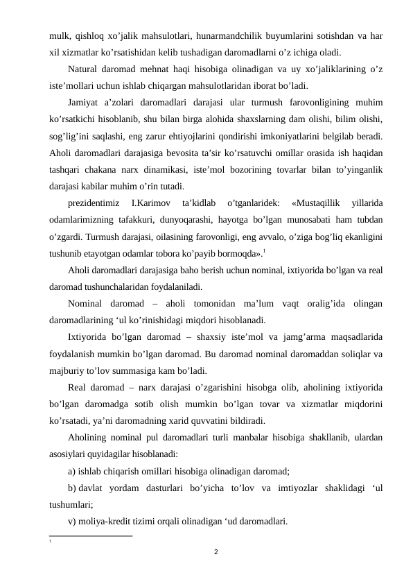 mulk, qishloq xo’jalik mahsulotlari, hunarmandchilik buyumlarini sotishdan va har
xil xizmatlar ko’rsatishidan kelib tushadigan daromadlarni o’z ichiga oladi.
Natural daromad mehnat haqi hisobiga olinadigan va uy xo’jaliklarining o’z
iste’mollari uchun ishlab chiqargan mahsulotlaridan iborat bo’ladi.
Jamiyat  a’zolari  daromadlari  darajasi  ular  turmush  farovonligining  muhim
ko’rsatkichi hisoblanib, shu bilan birga alohida shaxslarning dam olishi, bilim olishi,
sog’lig’ini saqlashi, eng zarur ehtiyojlarini qondirishi imkoniyatlarini belgilab beradi.
Aholi daromadlari darajasiga bevosita ta’sir ko’rsatuvchi omillar orasida ish haqidan
tashqari  chakana  narx dinamikasi, iste’mol  bozorining tovarlar  bilan to’yinganlik
darajasi kabilar muhim o’rin tutadi.
prezidentimiz  I.Karimov  ta’kidlab  o’tganlaridek:  «Mustaqillik  yillarida
odamlarimizning tafakkuri, dunyoqarashi, hayotga bo’lgan munosabati ham tubdan
o’zgardi. Turmush darajasi, oilasining farovonligi, eng avvalo, o’ziga bog’liq ekanligini
tushunib etayotgan odamlar tobora ko’payib bormoqda».1
Aholi daromadlari darajasiga baho berish uchun nominal, ixtiyorida bo’lgan va real
daromad tushunchalaridan foydalaniladi.
Nominal  daromad  –  aholi  tomonidan  ma’lum  vaqt  oralig’ida  olingan
daromadlarining ‘ul ko’rinishidagi miqdori hisoblanadi.
Ixtiyorida  bo’lgan  daromad  –  shaxsiy  iste’mol  va  jamg’arma  maqsadlarida
foydalanish mumkin bo’lgan daromad. Bu daromad nominal daromaddan soliqlar va
majburiy to’lov summasiga kam bo’ladi.
Real daromad – narx darajasi o’zgarishini hisobga olib, aholining ixtiyorida
bo’lgan  daromadga  sotib  olish  mumkin  bo’lgan  tovar  va  xizmatlar  miqdorini
ko’rsatadi, ya’ni daromadning xarid quvvatini bildiradi.
Aholining nominal pul daromadlari turli manbalar hisobiga shakllanib, ulardan
asosiylari quyidagilar hisoblanadi:
a) ishlab chiqarish omillari hisobiga olinadigan daromad;
b) davlat  yordam  dasturlari  bo’yicha  to’lov  va  imtiyozlar  shaklidagi  ‘ul
tushumlari;
v) moliya-kredit tizimi orqali olinadigan ‘ud daromadlari.
1 
2
