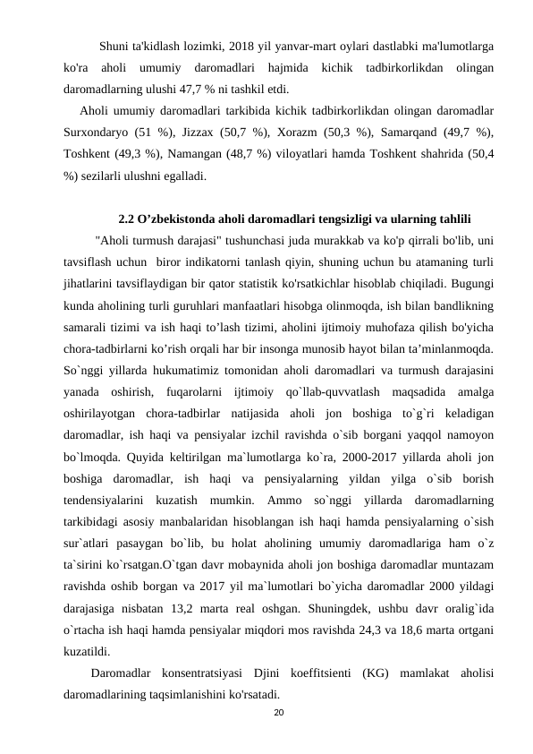      Shuni ta'kidlash lozimki, 2018 yil yanvar-mart oylari dastlabki ma'lumotlarga
ko'ra  aholi  umumiy  daromadlari  hajmida  kichik  tadbirkorlikdan  olingan
daromadlarning ulushi 47,7 % ni tashkil etdi.  
Aholi umumiy daromadlari tarkibida kichik tadbirkorlikdan olingan daromadlar
Surxondaryo (51 %), Jizzax (50,7 %), Xorazm (50,3 %), Samarqand (49,7 %),
Toshkent (49,3 %), Namangan (48,7 %) viloyatlari hamda Toshkent shahrida (50,4
%) sezilarli ulushni egalladi.
2.2 O’zbekistonda aholi daromadlari tengsizligi va ularning tahlili
"Aholi turmush darajasi" tushunchasi juda murakkab va ko'p qirrali bo'lib, uni
tavsiflash uchun  biror indikatorni tanlash qiyin, shuning uchun bu atamaning turli
jihatlarini tavsiflaydigan bir qator statistik ko'rsatkichlar hisoblab chiqiladi. Bugungi
kunda aholining turli guruhlari manfaatlari hisobga olinmoqda, ish bilan bandlikning
samarali tizimi va ish haqi to’lash tizimi, aholini ijtimoiy muhofaza qilish bo'yicha
chora-tadbirlarni ko’rish orqali har bir insonga munosib hayot bilan ta’minlanmoqda.
So`nggi yillarda hukumatimiz tomonidan aholi daromadlari va turmush darajasini
yanada  oshirish,  fuqarolarni  ijtimoiy  qo`llab-quvvatlash  maqsadida  amalga
oshirilayotgan  chora-tadbirlar  natijasida  aholi  jon  boshiga  to`g`ri  keladigan
daromadlar, ish haqi va pensiyalar izchil ravishda o`sib borgani yaqqol namoyon
bo`lmoqda. Quyida keltirilgan ma`lumotlarga ko`ra, 2000-2017 yillarda aholi jon
boshiga  daromadlar,  ish  haqi  va  pensiyalarning  yildan  yilga  o`sib  borish
tendensiyalarini  kuzatish  mumkin.  Ammo  so`nggi  yillarda  daromadlarning
tarkibidagi asosiy manbalaridan hisoblangan ish haqi hamda pensiyalarning o`sish
sur`atlari  pasaygan  bo`lib,  bu  holat  aholining  umumiy  daromadlariga  ham  o`z
ta`sirini ko`rsatgan.O`tgan davr mobaynida aholi jon boshiga daromadlar muntazam
ravishda oshib borgan va 2017 yil ma`lumotlari bo`yicha daromadlar 2000 yildagi
darajasiga  nisbatan  13,2  marta  real  oshgan.  Shuningdek,  ushbu  davr  oralig`ida
o`rtacha ish haqi hamda pensiyalar miqdori mos ravishda 24,3 va 18,6 marta ortgani
kuzatildi. 
 Daromadlar  konsentratsiyasi  Djini  koeffitsienti  (KG)  mamlakat  aholisi
daromadlarining taqsimlanishini ko'rsatadi. 
20
