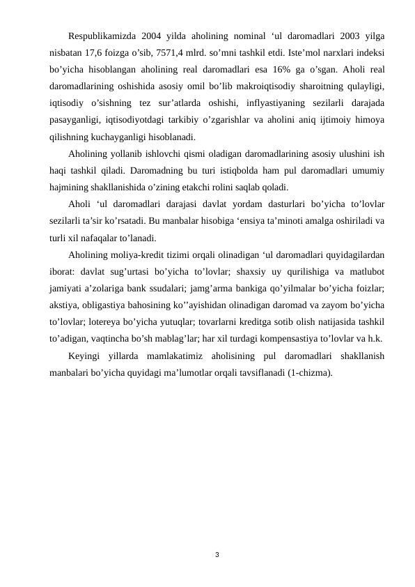 Respublikamizda  2004  yilda  aholining  nominal  ‘ul  daromadlari  2003  yilga
nisbatan 17,6 foizga o’sib, 7571,4 mlrd. so’mni tashkil etdi. Iste’mol narxlari indeksi
bo’yicha hisoblangan aholining real daromadlari esa 16% ga o’sgan. Aholi real
daromadlarining oshishida asosiy omil bo’lib makroiqtisodiy sharoitning qulayligi,
iqtisodiy  o’sishning  tez  sur’atlarda  oshishi,  inflyastiyaning  sezilarli  darajada
pasayganligi, iqtisodiyotdagi tarkibiy o’zgarishlar va aholini aniq ijtimoiy himoya
qilishning kuchayganligi hisoblanadi.
Aholining yollanib ishlovchi qismi oladigan daromadlarining asosiy ulushini ish
haqi tashkil qiladi. Daromadning bu turi istiqbolda ham pul daromadlari umumiy
hajmining shakllanishida o’zining etakchi rolini saqlab qoladi.
Aholi  ‘ul  daromadlari  darajasi  davlat  yordam  dasturlari  bo’yicha  to’lovlar
sezilarli ta’sir ko’rsatadi. Bu manbalar hisobiga ‘ensiya ta’minoti amalga oshiriladi va
turli xil nafaqalar to’lanadi.
Aholining moliya-kredit tizimi orqali olinadigan ‘ul daromadlari quyidagilardan
iborat:  davlat  sug’urtasi  bo’yicha  to’lovlar;  shaxsiy  uy  qurilishiga  va  matlubot
jamiyati a’zolariga bank ssudalari; jamg’arma bankiga qo’yilmalar bo’yicha foizlar;
akstiya, obligastiya bahosining ko’’ayishidan olinadigan daromad va zayom bo’yicha
to’lovlar; lotereya bo’yicha yutuqlar; tovarlarni kreditga sotib olish natijasida tashkil
to’adigan, vaqtincha bo’sh mablag’lar; har xil turdagi kompensastiya to’lovlar va h.k.
Keyingi  yillarda  mamlakatimiz  aholisining  pul  daromadlari  shakllanish
manbalari bo’yicha quyidagi ma’lumotlar orqali tavsiflanadi (1-chizma).
3
