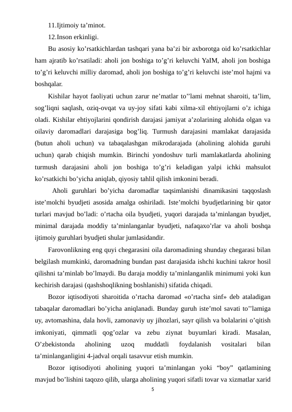 11.Ijtimoiy ta’minot.
12.Inson erkinligi.
Bu asosiy ko’rsatkichlardan tashqari yana ba’zi bir axborotga oid ko’rsatkichlar
ham ajratib ko’rsatiladi: aholi jon boshiga to’g’ri keluvchi YaIM, aholi jon boshiga
to’g’ri keluvchi milliy daromad, aholi jon boshiga to’g’ri keluvchi iste’mol hajmi va
boshqalar.
Kishilar hayot faoliyati uchun zarur ne’matlar to’’lami mehnat sharoiti, ta’lim,
sog’liqni saqlash, oziq-ovqat va uy-joy sifati kabi xilma-xil ehtiyojlarni o’z ichiga
oladi. Kishilar ehtiyojlarini qondirish darajasi jamiyat a’zolarining alohida olgan va
oilaviy  daromadlari  darajasiga  bog’liq.  Turmush  darajasini  mamlakat  darajasida
(butun  aholi  uchun)  va  tabaqalashgan  mikrodarajada  (aholining  alohida  guruhi
uchun) qarab chiqish mumkin.  Birinchi yondoshuv turli mamlakatlarda aholining
turmush  darajasini  aholi  jon  boshiga  to’g’ri  keladigan  yalpi  ichki  mahsulot
ko’rsatkichi bo’yicha aniqlab, qiyosiy tahlil qilish imkonini beradi.
 Aholi  guruhlari  bo’yicha  daromadlar  taqsimlanishi  dinamikasini  taqqoslash
iste’molchi byudjeti asosida amalga oshiriladi.  Iste’molchi byudjetlarining bir  qator
turlari mavjud bo’ladi: o’rtacha oila byudjeti, yuqori darajada ta’minlangan byudjet,
minimal darajada moddiy ta’minlanganlar byudjeti, nafaqaxo’rlar va aholi boshqa
ijtimoiy guruhlari byudjeti shular jumlasidandir.
Farovonlikning eng quyi chegarasini oila daromadining shunday chegarasi bilan
belgilash mumkinki, daromadning bundan past darajasida ishchi kuchini takror hosil
qilishni ta’minlab bo’lmaydi. Bu daraja moddiy ta’minlanganlik minimumi yoki kun
kechirish darajasi (qashshoqlikning boshlanishi) sifatida chiqadi.
Bozor iqtisodiyoti sharoitida o’rtacha daromad «o’rtacha sinf» deb ataladigan
tabaqalar daromadlari bo’yicha aniqlanadi. Bunday guruh iste’mol savati to’’lamiga
uy, avtomashina, dala hovli, zamonaviy uy jihozlari, sayr qilish va bolalarini o’qitish
imkoniyati,  qimmatli  qog’ozlar  va  zebu  ziynat buyumlari  kiradi. Masalan,
O’zbekistonda  aholining  uzoq  muddatli  foydalanish  vositalari  bilan
ta’minlanganligini 4-jadval orqali tasavvur etish mumkin.
Bozor  iqtisodiyoti  aholining  yuqori  ta’minlangan  yoki  “boy”  qatlamining
mavjud bo’lishini taqozo qilib, ularga aholining yuqori sifatli tovar va xizmatlar xarid
5
