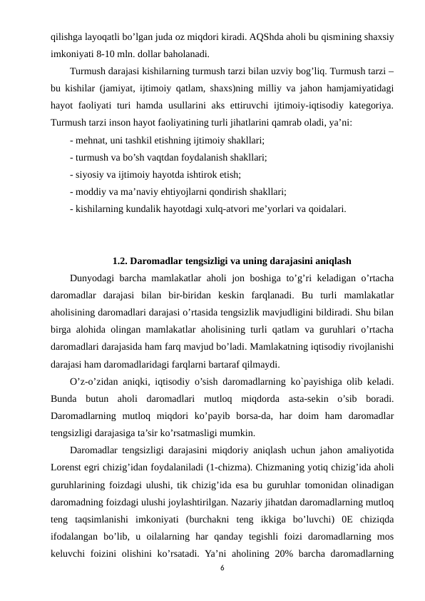 qilishga layoqatli bo’lgan juda oz miqdori kiradi. AQShda aholi bu qismining shaxsiy
imkoniyati 8-10 mln. dollar baholanadi.
Turmush darajasi kishilarning turmush tarzi bilan uzviy bog’liq. Turmush tarzi –
bu kishilar (jamiyat, ijtimoiy qatlam, shaxs)ning milliy va jahon hamjamiyatidagi
hayot faoliyati turi hamda usullarini  aks ettiruvchi  ijtimoiy-iqtisodiy kategoriya.
Turmush tarzi inson hayot faoliyatining turli jihatlarini qamrab oladi, ya’ni:
- mehnat, uni tashkil etishning ijtimoiy shakllari;
- turmush va bo’sh vaqtdan foydalanish shakllari;
- siyosiy va ijtimoiy hayotda ishtirok etish;
- moddiy va ma’naviy ehtiyojlarni qondirish shakllari;
- kishilarning kundalik hayotdagi xulq-atvori me’yorlari va qoidalari.
1.2. Daromadlar tengsizligi va uning darajasini aniqlash
Dunyodagi barcha mamlakatlar aholi jon boshiga to’g’ri keladigan o’rtacha
daromadlar  darajasi  bilan  bir-biridan  keskin  farqlanadi.  Bu  turli  mamlakatlar
aholisining daromadlari darajasi o’rtasida tengsizlik mavjudligini bildiradi. Shu bilan
birga alohida olingan mamlakatlar aholisining turli qatlam va guruhlari o’rtacha
daromadlari darajasida ham farq mavjud bo’ladi. Mamlakatning iqtisodiy rivojlanishi
darajasi ham daromadlaridagi farqlarni bartaraf qilmaydi.
O’z-o’zidan aniqki, iqtisodiy o’sish daromadlarning ko`payishiga olib keladi.
Bunda  butun  aholi  daromadlari  mutloq  miqdorda  asta-sekin  o’sib  boradi.
Daromadlarning  mutloq  miqdori  ko’payib  borsa-da,  har  doim  ham  daromadlar
tengsizligi darajasiga ta’sir ko’rsatmasligi mumkin.
Daromadlar tengsizligi darajasini miqdoriy aniqlash uchun jahon amaliyotida
Lorenst egri chizig’idan foydalaniladi (1-chizma). Chizmaning yotiq chizig’ida aholi
guruhlarining foizdagi ulushi, tik chizig’ida esa bu guruhlar tomonidan olinadigan
daromadning foizdagi ulushi joylashtirilgan. Nazariy jihatdan daromadlarning mutloq
teng  taqsimlanishi  imkoniyati  (burchakni  teng  ikkiga  bo’luvchi)  0E  chiziqda
ifodalangan  bo’lib,  u  oilalarning  har  qanday  tegishli  foizi  daromadlarning  mos
keluvchi foizini  olishini  ko’rsatadi. Ya’ni  aholining 20% barcha daromadlarning
6
