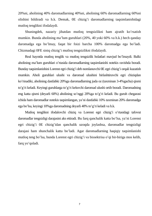 20%ni, aholining 40% daromadlarning 40%ni, aholining 60% daromadlarning 60%ni
olishini  bildiradi  va  h.k.  Demak,  0E  chizig’i  daromadlarning  taqsimlanishidagi
mutloq tenglikni ifodalaydi.
Shuningdek,  nazariy  jihatdan  mutloq  tengsizlikni  ham  ajratib  ko’rsatish
mumkin. Bunda aholining ma’lum guruhlari (20%, 40 yoki 60% va h.k.) hech qanday
daromadga  ega  bo’lmay,  faqat  bir  foizi  barcha  100%  daromadga  ega  bo’ladi.
Chizmadagi 0FE siniq chizig’i mutloq tengsizlikni ifodalaydi.
Real hayotda mutloq tenglik va mutloq tengsizlik holatlari mavjud bo’lmaydi. Balki
aholining ma’lum guruhlari o’rtasida daromadlarning taqsimlanishi notekis ravishda boradi.
Bunday taqsimlanishini Lorenst egri chizig’i deb nomlanuvchi 0E egri chizig’i orqali kuzatish
mumkin.  Aholi  guruhlari  ulushi  va  daromad  ulushini  birlashtiruvchi  egri  chiziqdan
ko’rinadiki, aholining dastlabki 20%ga daromadlarning juda oz (taxminan 3-4%gacha) qismi
to’g’ri keladi. Keyingi guruhlarga to’g’ri keluvchi daromad ulushi ortib boradi. Daromadning
eng katta qismi (deyarli 60%) aholining so’nggi 20%ga to’g’ri keladi. Bu guruh chegarasi
ichida ham daromadlar notekis taqsimlangan, ya’ni dastlabki 10% taxminan 20% daromadga
ega bo’lsa, keyingi 10%ga daromadning deyarli 40% to’g’ri keladi va h.k. 
Mutloq  tenglikni  ifodalovchi  chiziq  va  Lorenst  egri  chizig’i  o’rtasidagi  tafovut
daromadlar tengsizligi darajasini aks ettiradi. Bu farq qanchalik katta bo’lsa, ya’ni Lorenst
egri  chizig’i  0E  chizig’idan  qanchalik  uzoqda  joylashsa,  daromadlar  tengsizligi
darajasi ham shunchalik katta bo’ladi. Agar daromadlarning haqiqiy taqsimlanishi
mutloq teng bo’lsa, bunda Lorenst egri chizig’i va bissektrisa o’qi bir-biriga mos kelib,
farq yo’qoladi.
7
