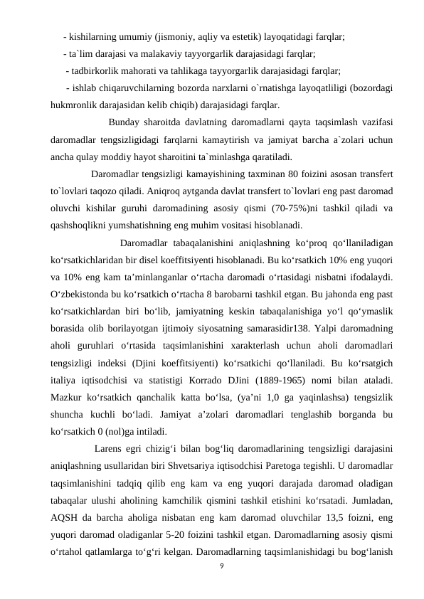- kishilarning umumiy (jismoniy, aqliy va estetik) layoqatidagi farqlar; 
- ta`lim darajasi va malakaviy tayyorgarlik darajasidagi farqlar;
 - tadbirkorlik mahorati va tahlikaga tayyorgarlik darajasidagi farqlar;
 - ishlab chiqaruvchilarning bozorda narxlarni o`rnatishga layoqatliligi (bozordagi
hukmronlik darajasidan kelib chiqib) darajasidagi farqlar.
          Bunday sharoitda davlatning daromadlarni qayta taqsimlash vazifasi
daromadlar tengsizligidagi farqlarni kamaytirish va jamiyat barcha a`zolari uchun
ancha qulay moddiy hayot sharoitini ta`minlashga qaratiladi.
         Daromadlar tengsizligi kamayishining taxminan 80 foizini asosan transfert
to`lovlari taqozo qiladi. Aniqroq aytganda davlat transfert to`lovlari eng past daromad
oluvchi  kishilar  guruhi  daromadining asosiy  qismi  (70-75%)ni  tashkil  qiladi  va
qashshoqlikni yumshatishning eng muhim vositasi hisoblanadi.
          Daromadlar  tabaqalanishini  aniqlashning  ko‘proq  qo‘llaniladigan
ko‘rsatkichlaridan bir disel koeffitsiyenti hisoblanadi. Bu ko‘rsatkich 10% eng yuqori
va 10% eng kam ta’minlanganlar o‘rtacha daromadi o‘rtasidagi nisbatni ifodalaydi.
O‘zbekistonda bu ko‘rsatkich o‘rtacha 8 barobarni tashkil etgan. Bu jahonda eng past
ko‘rsatkichlardan biri bo‘lib, jamiyatning keskin tabaqalanishiga yo‘l qo‘ymaslik
borasida olib borilayotgan ijtimoiy siyosatning samarasidir138. Yalpi daromadning
aholi  guruhlari  o‘rtasida  taqsimlanishini  xarakterlash  uchun  aholi  daromadlari
tengsizligi  indeksi  (Djini  koeffitsiyenti)  ko‘rsatkichi  qo‘llaniladi.  Bu  ko‘rsatgich
italiya  iqtisodchisi  va  statistigi  Кorrado  DJini  (1889-1965)  nomi  bilan  ataladi.
Mazkur ko‘rsatkich qanchalik katta bo‘lsa, (ya’ni 1,0 ga yaqinlashsa)  tengsizlik
shuncha  kuchli  bo‘ladi.  Jamiyat  a’zolari  daromadlari  tenglashib  borganda  bu
ko‘rsatkich 0 (nol)ga intiladi.
       Larens egri chizig‘i bilan bog‘liq daromadlarining tengsizligi darajasini
aniqlashning usullaridan biri Shvetsariya iqtisodchisi Paretoga tegishli. U daromadlar
taqsimlanishini  tadqiq qilib eng kam  va eng yuqori darajada daromad oladigan
tabaqalar ulushi aholining kamchilik qismini tashkil etishini ko‘rsatadi. Jumladan,
AQSH da barcha aholiga nisbatan eng kam daromad oluvchilar 13,5 foizni, eng
yuqori daromad oladiganlar 5-20 foizini tashkil etgan. Daromadlarning asosiy qismi
o‘rtahol qatlamlarga to‘g‘ri kelgan. Daromadlarning taqsimlanishidagi bu bog‘lanish
9

