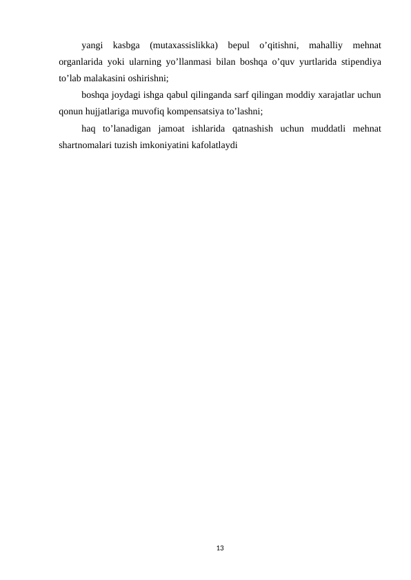 yangi  kasbga  (mutaxassislikka)  bеpul  o’qitishni,  mahalliy  mеhnat
organlarida yoki ularning yo’llanmasi bilan boshqa o’quv yurtlarida stipеndiya
to’lab malakasini oshirishni;
boshqa joydagi ishga qabul qilinganda sarf qilingan moddiy xarajatlar uchun
qonun hujjatlariga muvofiq kompеnsatsiya to’lashni;
haq to’lanadigan jamoat ishlarida qatnashish uchun muddatli mеhnat
shartnomalari tuzish imkoniyatini kafolatlaydi
13
