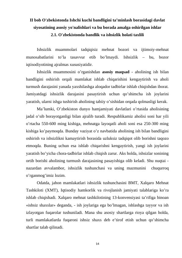 II bob O'zbekistonda Ishchi kuchi bandligini taʼminlash borasidagi davlat
siyosatining asosiy yo'nalishlari va bu borada amalga oshirilgan ishlar
2.1. O'zbekistonda bandlik va ishsizlik holati taxlili
Ishsizlik  muammolari  tadqiqisiz  mehnat  bozori  va  ijtimoiy-mehnat
munosabatlarini  to’la  tasavvur  etib  bo’lmaydi.  Ishsizlik  –  bu,  bozor
iqtisodiyotining ajralmas xususiyatidir. 
Ishsizlik muammosini o’rganishdan  asosiy maqsad - aholining ish bilan
bandligini  oshirish  orqali  mamlakat  ishlab  chiqarishini  kengaytirish  va  aholi
turmush darajasini yanada yaxshilashga aloqador tadbirlar ishlab chiqishdan iborat.
Jamiyatdagi  ishsizlik  darajasini  pasaytirish  uchun  qo’shimcha  ish  joylarini
yaratish, ularni ishga tushirish aholining tabiiy o’sishidan orqada qolmasligi kerak.
Ma’lumki, O’zbekiston dunyo hamjamiyati davlatlari o’rtasida aholisining
jadal o’sib borayotganligi bilan ajralib turadi. Respublikamiz aholisi soni har yili
o’rtacha 550-600 ming kishiga, mehnatga layoqatli aholi soni esa 250-300 ming
kishiga ko’paymoqda. Bunday vaziyat o’z navbatida aholining ish bilan bandligini
oshirish va ishsizlikni kamaytirish borasida uzluksiz tadqiqot olib borishni taqozo
etmoqda. Buning uchun esa ishlab chiqarishni kengaytirish, yangi ish joylarini
yaratish bo’yicha chora-tadbirlar ishlab chiqish zarur. Aks holda, ishsizlar sonining
ortib borishi aholining turmush darajasining pasayishiga olib keladi. Shu nuqtai -
nazardan  avvalambor,  ishsizlik  tushunchasi  va  uning  mazmunini   chuqurroq
o’rganmog’imiz lozim.
Odatda, jahon mamlakatlari ishsizlik tushunchasini BMT, Xalqaro Mehnat
Tashkiloti (XMT), Iqtisodiy hamkorlik va rivojlanish jamiyati talablariga ko’ra
ishlab chiqishadi. Xalqaro mehnat tashkilotining 13-konvensiyasi ta’rifiga binoan
«ishsiz shaxslar» deganda, - ish joylariga ega bo’lmagan, ishlashga tayyor va ish
izlayotgan fuqarolar tushuniladi. Mana shu asosiy shartlarga rioya qilgan holda,
turli  mamlakatlarda fuqaroni  ishsiz  shaxs  deb e’tirof  etish  uchun qo’shimcha
shartlar talab qilinadi. 
14
