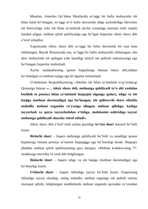 Masalan, Amerika Qo’shma Shtatlarida so’nggi bir hafta mobaynida ish
bilan band bo’lmagan, so’nggi to’rt hafta davomida ishga joylashishga (bevosita
ish beruvchiga yoki ish bilan ta’minlash davlat xizmatiga murojat etish orqali)
harakat qilgan, mehnat qilish qobiliyatiga ega bo’lgan fuqarolar ishsiz shaxs deb
e’tirof etiladilar. 
Yaponiyada  ishsiz  shaxs  deb  so’nggi  bir  hafta davomida  bir  soat  ham
ishlamagan, Buyuk Britaniyada esa, so’nggi bir hafta mobaynida ishlamagan, shu
davr mobaynida ish qidirgan yoki kasalligi tufayli ish qidirish imkoniyatiga ega
bo’lmagan fuqarolar tushiniladi. 
Ayrim  malakatlarning  qonun  hujjatlariga  binoan  ishsiz  deb,ishdan
bo’shatilgan va mehnat stajiga ega bo’lganlar tushuniladi.
O’zbekiston Respublikasining «Aholini ish bilan ta’minlash to’g’risida»gi
Qonuniga binoan «… ishsiz shaxs deb, mehnatga qobiliyatli (o’n olti yoshdan
boshlab to pensiya bilan ta’minlash huquqini olgunga qadar), ishga va ish
haqiga (mehnat daromadiga) ega bo’lmagan, ish qidiruvchi shaxs sifatida
mahalliy  mehnat  organida  ro’yxatga  olingan,  mehnat  qilishga,  kasbga
tayyorlash  va  qayta  tayyorlashdan  o’tishga,  malakasini  oshirishga  tayyor
mehnatga qobiliyatli shaxslar etirof etiladi».
Ishsiz shaxs deb e’tirof etish uchun quyidagi to’rtta shart mavjud bo’lishi
lozim.
Birinchi shart – fuqaro mehnatga qobiliyatli bo’lishi va amaldagi qonun
hujatlariga binoan pensiya ta’minoti huquqigga ega bo’lmasligi kerak. Huquqiy
jihatdan mehnat qilish qobiliyatining quyi darajasi, «Mehnat kodeksi»ning 77-
moddasiga muvofiq 16 yosh deb belgilangan.
Ikkinchi shart – fuqaro ishga va ish haqiga (mehnat daromadiga) ega
bo’lmasligi lozim.
Uchinchi  shart –  fuqaro  ishlashga  tayyor  bo’lishi  lozim.  Fuqaroning
ishlashga tayyor ekanligi, uning mahalliy mehnat organiga ish qidirib rasimy
murojaat qilishi, belgilangan muddatlarda mehnat organida qaytadan ro’yxatdan
15
