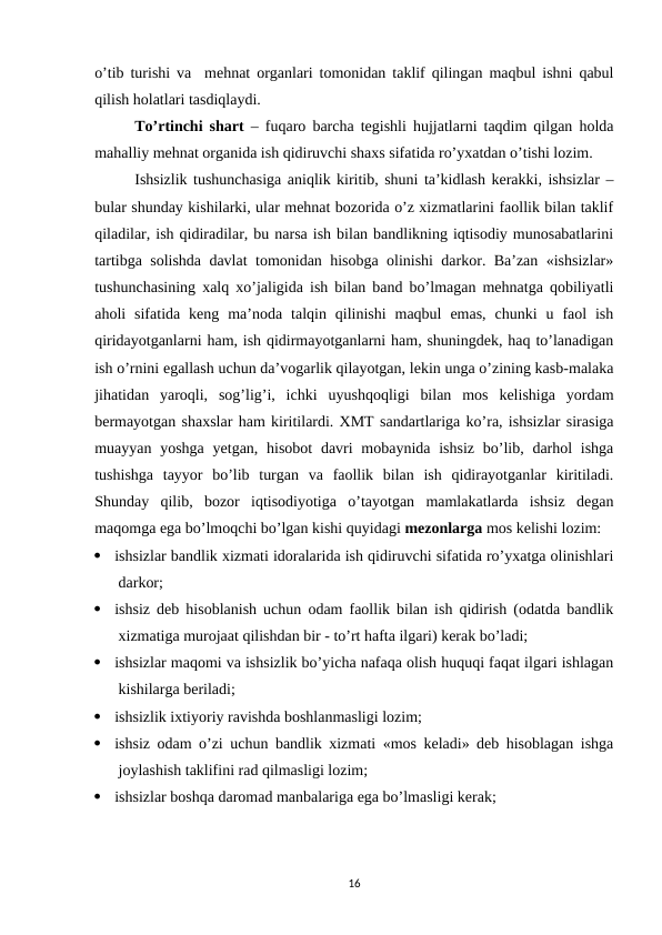 o’tib turishi va  mehnat organlari tomonidan taklif qilingan maqbul ishni qabul
qilish holatlari tasdiqlaydi.
To’rtinchi shart – fuqaro barcha tegishli hujjatlarni taqdim qilgan holda
mahalliy mehnat organida ish qidiruvchi shaxs sifatida ro’yxatdan o’tishi lozim. 
Ishsizlik tushunchasiga aniqlik kiritib, shuni ta’kidlash kerakki, ishsizlar –
bular shunday kishilarki, ular mehnat bozorida o’z xizmatlarini faollik bilan taklif
qiladilar, ish qidiradilar, bu narsa ish bilan bandlikning iqtisodiy munosabatlarini
tartibga solishda davlat tomonidan hisobga olinishi darkor. Ba’zan «ishsizlar»
tushunchasining xalq xo’jaligida ish bilan band bo’lmagan mehnatga qobiliyatli
aholi  sifatida  keng  ma’noda  talqin  qilinishi  maqbul  emas,  chunki  u  faol  ish
qiridayotganlarni ham, ish qidirmayotganlarni ham, shuningdek, haq to’lanadigan
ish o’rnini egallash uchun da’vogarlik qilayotgan, lekin unga o’zining kasb-malaka
jihatidan  yaroqli,  sog’lig’i,  ichki  uyushqoqligi  bilan  mos  kelishiga  yordam
bermayotgan shaxslar ham kiritilardi. XMT sandartlariga ko’ra, ishsizlar sirasiga
muayyan yoshga  yetgan, hisobot  davri  mobaynida ishsiz  bo’lib, darhol  ishga
tushishga  tayyor  bo’lib  turgan  va  faollik  bilan  ish  qidirayotganlar  kiritiladi.
Shunday  qilib,  bozor  iqtisodiyotiga  o’tayotgan  mamlakatlarda  ishsiz  degan
maqomga ega bo’lmoqchi bo’lgan kishi quyidagi mezonlarga mos kelishi lozim:

ishsizlar bandlik xizmati idoralarida ish qidiruvchi sifatida ro’yxatga olinishlari
darkor;

ishsiz deb hisoblanish uchun odam faollik bilan ish qidirish (odatda bandlik
xizmatiga murojaat qilishdan bir - to’rt hafta ilgari) kerak bo’ladi;

ishsizlar maqomi va ishsizlik bo’yicha nafaqa olish huquqi faqat ilgari ishlagan
kishilarga beriladi;

ishsizlik ixtiyoriy ravishda boshlanmasligi lozim;

ishsiz odam o’zi uchun bandlik xizmati «mos keladi» deb hisoblagan ishga
joylashish taklifini rad qilmasligi lozim;

ishsizlar boshqa daromad manbalariga ega bo’lmasligi kerak;
16
