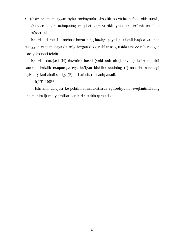 
ishsiz odam muayyan oylar mobaynida ishsizlik bo’yicha nafaqa olib turadi,
shundan  keyin  nafaqaning  miqdori  kamaytirildi  yoki  uni  to’lash  mutlaqo
to’xtatiladi.
Ishsizlik darajasi – mehnat bozorining hozirgi paytdagi ahvoli haqida va unda
muayyan vaqt mobaynida ro’y bergan o’zgarishlar to’g’risida tasavvur beradigan
asosiy ko’rsatkichdir. 
Ishsizlik darajasi (N) davrning boshi (yoki oxiri)dagi ahvolga ko’ra tegishli
sanada ishsizlik maqomiga ega bo’lgan kishilar sonining (I) ana shu sanadagi
iqtisodiy faol aholi soniga (F) nisbati sifatida aniqlanadi:
IqI/F*100%
Ishsizlik darajasi ko’pchilik mamlakatlarda iqtisodiyotni rivojlantirishning
eng muhim ijtimoiy omillaridan biri sifatida qaraladi. 
17

