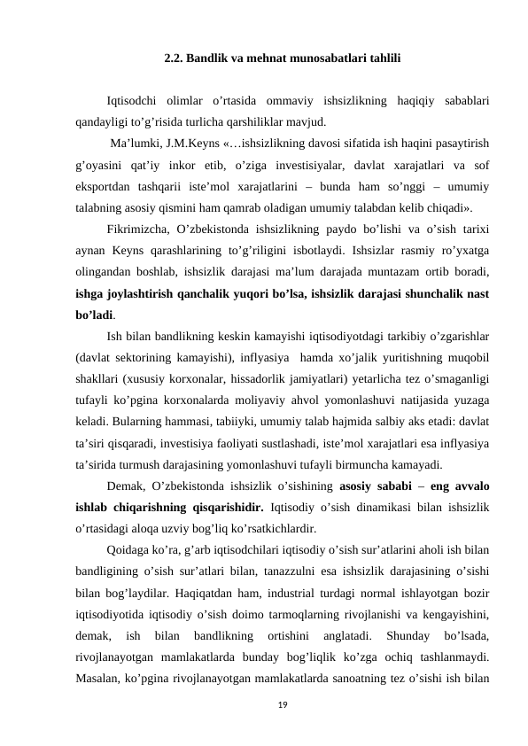 2.2. Bandlik va mehnat munosabatlari tahlili
Iqtisodchi  olimlar  o’rtasida  ommaviy  ishsizlikning  haqiqiy  sabablari
qandayligi to’g’risida turlicha qarshiliklar mavjud.
 Ma’lumki, J.M.Keyns «…ishsizlikning davosi sifatida ish haqini pasaytirish
g’oyasini  qat’iy  inkor  etib,  o’ziga  investisiyalar,  davlat  xarajatlari  va  sof
eksportdan  tashqarii  iste’mol  xarajatlarini  –  bunda  ham  so’nggi  –  umumiy
talabning asosiy qismini ham qamrab oladigan umumiy talabdan kelib chiqadi».
Fikrimizcha,  O’zbekistonda  ishsizlikning  paydo bo’lishi  va o’sish  tarixi
aynan  Keyns  qarashlarining to’g’riligini  isbotlaydi.  Ishsizlar  rasmiy  ro’yxatga
olingandan boshlab, ishsizlik darajasi ma’lum darajada muntazam ortib boradi,
ishga joylashtirish qanchalik yuqori bo’lsa, ishsizlik darajasi shunchalik nast
bo’ladi.
Ish bilan bandlikning keskin kamayishi iqtisodiyotdagi tarkibiy o’zgarishlar
(davlat sektorining kamayishi), inflyasiya  hamda xo’jalik yuritishning muqobil
shakllari (xususiy korxonalar, hissadorlik jamiyatlari) yetarlicha tez o’smaganligi
tufayli ko’pgina korxonalarda moliyaviy ahvol yomonlashuvi natijasida yuzaga
keladi. Bularning hammasi, tabiiyki, umumiy talab hajmida salbiy aks etadi: davlat
ta’siri qisqaradi, investisiya faoliyati sustlashadi, iste’mol xarajatlari esa inflyasiya
ta’sirida turmush darajasining yomonlashuvi tufayli birmuncha kamayadi.
Demak, O’zbekistonda ishsizlik o’sishining  asosiy sababi –  eng avvalo
ishlab chiqarishning qisqarishidir.  Iqtisodiy o’sish dinamikasi bilan ishsizlik
o’rtasidagi aloqa uzviy bog’liq ko’rsatkichlardir.
Qoidaga ko’ra, g’arb iqtisodchilari iqtisodiy o’sish sur’atlarini aholi ish bilan
bandligining o’sish sur’atlari bilan, tanazzulni esa ishsizlik darajasining o’sishi
bilan bog’laydilar. Haqiqatdan ham, industrial turdagi normal ishlayotgan bozir
iqtisodiyotida iqtisodiy o’sish doimo tarmoqlarning rivojlanishi va kengayishini,
demak,  ish  bilan  bandlikning  ortishini  anglatadi.  Shunday  bo’lsada,
rivojlanayotgan  mamlakatlarda  bunday  bog’liqlik  ko’zga  ochiq  tashlanmaydi.
Masalan, ko’pgina rivojlanayotgan mamlakatlarda sanoatning tez o’sishi ish bilan
19
