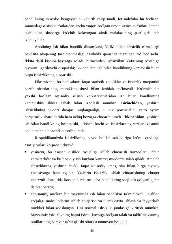 bandlikning muvofiq kengayishini keltirib chiqarmadi. Iqtisodchilar bu hodisani
sanoatdagi o’sish sur’atlaridan ancha yuqori bo’lgan urbanizasiya sur’atlari hamda
qishloqdan  shaharga  ko’chib  kelayotgan  aholi  malakasining  pastligida  deb
izohlaydilar.
Aholining ish bilan bandlik dinamikasi, YaIM bilan ishsizlik o’rtasidagi
bevosita aloqaning tasdiqlanmasligi dastlabki qarashda mantiqan zid hodisadir.
Ikkita dalil kishini hayratga soladi: birinchidan, ishsizlikni YaIMning o’sishiga
qiyosan ilgarilovchi qisqarishi; ikkinchidan, ish bilan bandlikning kamayishi bilan
birga ishsizlikning qisqarishi. 
Fikrimizcha, bu hodisalarni faqat statistik xatoliklar va ishsizlik maqomini
berish  shartlarining  murakkablashuvi  bilan  izohlab  bo’lmaydi.  Ko’rinishidan
yaxshi  bo’lgan  iqtisodiy  o’sish  ko’rsatkichlaridan  ish  bilan  bandlikning
kamayishini  ikkita  sabab  bilan  izohlash  mumkin.  Birinchidan,  yashirin
ishsizlikning  yuqori  darajasi  saqlanganligi,  u  o’z  potensialini  xatto  ayrim
barqarorlik sharoitlarida ham ochiq bozorga chiqarib turadi. Ikkinchidan, yashirin
ish bilan bandlikning ko’payishi, u ishchi kuchi va ishsizlarning sezilarli qismini
ochiq mehnat bozoridan tortib turadi. 
Respublikamizda ishsizlikning paydo bo’lish sabablariga ko’ra  quyidagi
asosiy turlari ko’proq uchraydi:

yashirin,  bu  asosan  qishloq  xo’jaligi  ishlab  chiqarish  tarmoqlari  uchun
xarakterlidir va bu haqiqiy ish kuchini kamroq miqdorda talab qiladi. Amalda
ishsizlikning  yashirin  shakli  faqat  iqtisodiy  emas,  shu  bilan  birga  siyosiy
xususiyatga  ham  egadir.  Yashirin  ishsizlik  ishlab  chiqarishning  chuqur
tanazzuli sharoitida korxonalarda ortiqcha bandlikning saqlanib qolganligidan
dalolat beradi;

mavsumiy,  ma’lum bir mavsumda ish bilan bandlikni ta’minlovchi, qishloq
xo’jaligi mahsulotlarini ishlab chiqarish va ularni qayta ishlash va tayyorlash
muddati bilan asoslangan. Uni normal ishsizlik jumlasiga kiritish mumkin.
Mavsumiy ishsizlikning hajmi ishchi kuchiga bo’lgan talab va taklif mavsumiy
omillarining baravar ta’sir qilishi sifatida namoyon bo’ladi;
20
