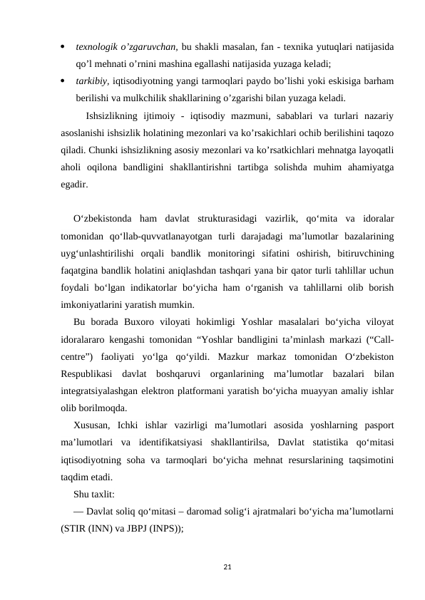 
texnologik o’zgaruvchan, bu shakli masalan, fan - texnika yutuqlari natijasida
qo’l mehnati o’rnini mashina egallashi natijasida yuzaga keladi;

tarkibiy, iqtisodiyotning yangi tarmoqlari paydo bo’lishi yoki eskisiga barham
berilishi va mulkchilik shakllarining o’zgarishi bilan yuzaga keladi. 
Ishsizlikning  ijtimoiy  -  iqtisodiy  mazmuni,  sabablari  va  turlari  nazariy
asoslanishi ishsizlik holatining mezonlari va ko’rsakichlari ochib berilishini taqozo
qiladi. Chunki ishsizlikning asosiy mezonlari va ko’rsatkichlari mehnatga layoqatli
aholi  oqilona  bandligini  shakllantirishni  tartibga  solishda  muhim  ahamiyatga
egadir.
O‘zbekistonda  ham  davlat  strukturasidagi  vazirlik,  qo‘mita  va  idoralar
tomonidan  qo‘llab-quvvatlanayotgan  turli  darajadagi  ma’lumotlar  bazalarining
uyg‘unlashtirilishi  orqali  bandlik  monitoringi  sifatini  oshirish,  bitiruvchining
faqatgina bandlik holatini aniqlashdan tashqari yana bir qator turli tahlillar uchun
foydali  bo‘lgan indikatorlar  bo‘yicha ham  o‘rganish  va tahlillarni  olib borish
imkoniyatlarini yaratish mumkin.
Bu  borada  Buxoro  viloyati  hokimligi  Yoshlar  masalalari  bo‘yicha  viloyat
idoralararo kengashi tomonidan “Yoshlar bandligini ta’minlash markazi (“Call-
centre”)  faoliyati  yo‘lga  qo‘yildi.  Mazkur  markaz  tomonidan  O‘zbekiston
Respublikasi  davlat  boshqaruvi  organlarining  ma’lumotlar  bazalari  bilan
integratsiyalashgan elektron platformani yaratish bo‘yicha muayyan amaliy ishlar
olib borilmoqda.
Xususan,  Ichki  ishlar  vazirligi  ma’lumotlari  asosida  yoshlarning  pasport
ma’lumotlari  va  identifikatsiyasi  shakllantirilsa,  Davlat  statistika  qo‘mitasi
iqtisodiyotning  soha  va  tarmoqlari  bo‘yicha  mehnat  resurslarining  taqsimotini
taqdim etadi.
Shu taxlit:
— Davlat soliq qo‘mitasi – daromad solig‘i ajratmalari bo‘yicha ma’lumotlarni
(STIR (INN) va JBPJ (INPS));
21
