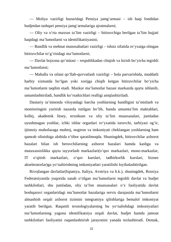 —  Moliya  vazirligi  huzuridagi  Pensiya  jamg‘armasi  –  ish  haqi  fondidan
budjetdan tashqari pensiya jamg‘armalariga ajratmalarni;
— Oliy va o‘rta maxsus ta’lim vazirligi – bitiruvchiga berilgan ta’lim hujjati
haqidagi ma’lumotlarni va identifikatsiyasini;
— Bandlik va mehnat munosabatlari vazirligi – ishsiz sifatida ro‘yxatga olingan
bitiruvchilar to‘g‘risidagi ma’lumotlarni;
— Davlat bojxona qo‘mitasi – respublikadan chiqish va kirish bo‘yicha tegishli
ma’lumotlarni;
— Mahalla va oilani qo‘llab-quvvatlash vazirligi – bola parvarishida, muddatli
harbiy  xizmatda  bo‘lgan  yoki  xorijga  chiqib  ketgan  bitiruvchilar  bo‘yicha
ma’lumotlarni taqdim etadi. Mazkur ma’lumotlar bazasi markazda qayta ishlanib,
umumlashtiriladi, bandlik ko‘rsatkichlari realligi aniqlashtiriladi.
Dasturiy ta’minotda viloyatdagi barcha yoshlarning bandligini ta’minlash va
monitoringini  yuritish  nazarda  tutilgan  bo‘lib,  bunda  umumta’lim  maktablari,
kollej,  akademik  litsey,  texnikum  va  oliy  ta’lim  muassasalari,  jumladan
uyushmagan yoshlar, ichki ishlar organlari ro‘yxatida turuvchi, tarbiyasi og‘ir,
ijtimoiy muhofazaga muhtoj, nogiron va imkoniyati cheklangan yoshlarning ham
qamrab olinishiga alohida e’tibor qaratilmoqda. Shuningdek, bitiruvchilar axborot
bazalari  bilan  ish  beruvchilarning  axborot  bazalari  hamda  kasbga  va
mutaxassislikka qayta tayyorlash markazlari(o‘quv markazlari, mono-markazlar,
IT  o‘qitish  markazlari,  o‘quv  kurslari,  tadbirkorlik  kurslari,  biznes
akseleratorlar)ga yo‘naltirishning imkoniyatlari yaratilishi loyihalashtirilgan.
Rivojlangan davlatlar(Ispaniya, Italiya, Avstriya va h.k.), shuningdek, Rossiya
Federatsiyasida yuqorida sanab o‘tilgan ma’lumotlarni tegishli davlat va budjet
tashkilotlari,  shu  jumladan,  oliy  ta’lim  muassasalari  o‘z  faoliyatida  davlat
boshqaruvi organlaridagi ma’lumotlar bazalariga servis darajasida ma’lumotlarni
almashish  orqali  axborot  tizimini  integratsiya  qilishlariga  bemalol  imkoniyat
yaratib  berilgan.  Raqamli  texnologiyalarning  bu  yo‘nalishdagi  imkoniyatlari
ma’lumotlarning  yagona  identifikatsiya  orqali  davlat,  budjet  hamda  jamoat
tashkilotlari faoliyatini raqamlashtirish jarayonini yanada tezlashtiradi. Demak,
22
