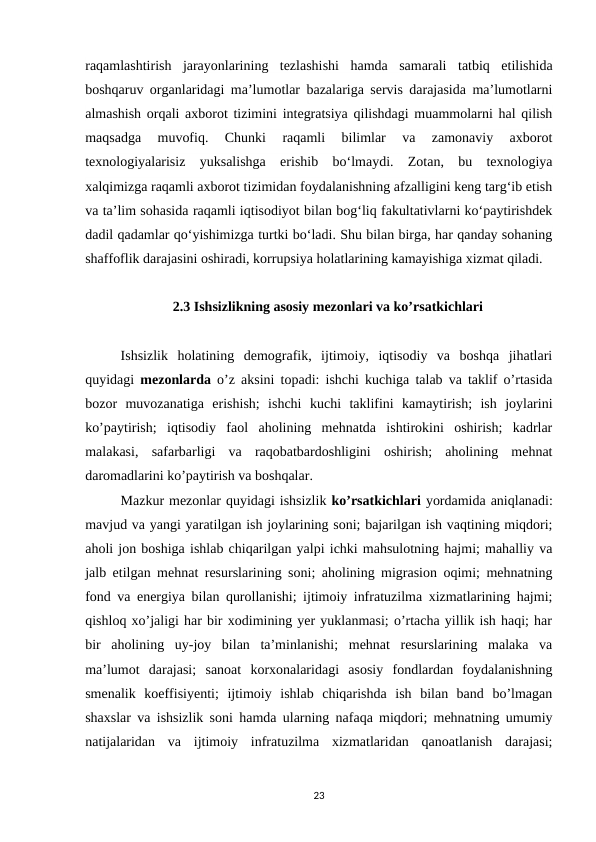 raqamlashtirish  jarayonlarining  tezlashishi  hamda  samarali  tatbiq  etilishida
boshqaruv organlaridagi ma’lumotlar bazalariga servis darajasida ma’lumotlarni
almashish orqali axborot tizimini integratsiya qilishdagi muammolarni hal qilish
maqsadga  muvofiq.  Chunki  raqamli  bilimlar  va  zamonaviy  axborot
texnologiyalarisiz  yuksalishga  erishib  bo‘lmaydi.  Zotan,  bu  texnologiya
xalqimizga raqamli axborot tizimidan foydalanishning afzalligini keng targ‘ib etish
va ta’lim sohasida raqamli iqtisodiyot bilan bog‘liq fakultativlarni ko‘paytirishdek
dadil qadamlar qo‘yishimizga turtki bo‘ladi. Shu bilan birga, har qanday sohaning
shaffoflik darajasini oshiradi, korrupsiya holatlarining kamayishiga xizmat qiladi.
2.3 Ishsizlikning asosiy mezonlari va ko’rsatkichlari
Ishsizlik  holatining  demografik,  ijtimoiy,  iqtisodiy  va  boshqa  jihatlari
quyidagi  mezonlarda  o’z aksini topadi: ishchi kuchiga talab va taklif o’rtasida
bozor  muvozanatiga  erishish;  ishchi  kuchi  taklifini  kamaytirish;  ish  joylarini
ko’paytirish;  iqtisodiy  faol  aholining  mehnatda  ishtirokini  oshirish;  kadrlar
malakasi,  safarbarligi  va  raqobatbardoshligini  oshirish;  aholining  mehnat
daromadlarini ko’paytirish va boshqalar.
Mazkur mezonlar quyidagi ishsizlik ko’rsatkichlari yordamida aniqlanadi:
mavjud va yangi yaratilgan ish joylarining soni; bajarilgan ish vaqtining miqdori;
aholi jon boshiga ishlab chiqarilgan yalpi ichki mahsulotning hajmi; mahalliy va
jalb etilgan mehnat resurslarining soni; aholining migrasion oqimi; mehnatning
fond va energiya bilan qurollanishi; ijtimoiy infratuzilma xizmatlarining hajmi;
qishloq xo’jaligi har bir xodimining yer yuklanmasi; o’rtacha yillik ish haqi; har
bir  aholining  uy-joy  bilan  ta’minlanishi;  mehnat  resurslarining  malaka  va
ma’lumot  darajasi;  sanoat  korxonalaridagi  asosiy  fondlardan  foydalanishning
smenalik  koeffisiyenti;  ijtimoiy  ishlab  chiqarishda  ish  bilan  band  bo’lmagan
shaxslar va ishsizlik soni hamda ularning nafaqa miqdori; mehnatning umumiy
natijalaridan  va  ijtimoiy  infratuzilma  xizmatlaridan  qanoatlanish  darajasi;
23
