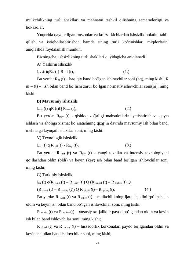mulkchilikning turli  shakllari  va mehnatni  tashkil  qilishning  samaradorligi  va
hokazolar.
Yuqorida qayd etilgan mezonlar va ko’rsatkichlardan ishsizlik holatini tahlil
qilish  va  istiqbollashtirishda  hamda  uning  turli  ko’rinishlari  miqdorlarini
aniqlashda foydalanish mumkin. 
Bizningcha, ishsizlikning turli shakllari quyidagicha aniqlanadi.
A) Yashirin ishsizlik: 
Iyash(t)qRhq (t)-R ni (t),
                         
(1.)
Bu yerda: Rhq (t) – haqiqiy band bo’lgan ishlovchilar soni (hq), ming kishi; R
ni – (t) –  ish bilan band bo’lishi zarur bo’lgan normativ ishovchilar soni(ni), ming
kishi.
B) Mavsumiy ishsizlik:
Imav (t) qR (t)Q Rmav (t), 
                      (2.)
Bu yerda: Rmav (t) - qishloq xo’jaligi mahsulotlarini yetishtirish va qayta
ishlash va aholiga xizmat ko’rsatishning qizg’in davrida mavsumiy ish bilan band,
mehnatga layoqatli shaxslar soni, ming kishi.
V) Texnologik ishsizlik:
Itex (t) q R old (t) - Rkey (t), 
                      (3.)
Bu yerda: R  old (t) va  Rkey (t)  –  yangi texnika va intensiv texnologiyani
qo’llashdan oldin (oldi) va keyin (key) ish bilan band bo’lgan ishlovchilar soni,
ming kishi; 
G) Tarkibiy ishsizlik: 
Itar (t) q(R ij.old. (t) – R ij.key (t)) Q (R xx.old. (t) – R xx.key (t) Q
(R xk.od. (t) – R xk.key. (t)) Q R qk.old (t) – R qk.key.(t),  
(4.)
Bu yerda: R ij.old. (t) va R ij.key (t) – mulkchilikning ijara shaklini qo’llashdan
oldin va keyin ish bilan band bo’lgan ishlovchilar soni, ming kishi;
R xx.old. (t) va R xx.key (t) – xususiy xo’jaliklar paydo bo’lgandan oldin va keyin
ish bilan band ishlovchilar soni, ming kishi;
R xk.od. (t) va R xk.key. (t) – hissadorlik korxonalari paydo bo’lgandan oldin va
keyin ish bilan band ishlovchilar soni, ming kishi;
24
