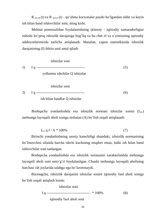 R qk.old (t) va R qk.key.(t) - qo’shma korxonalar paydo bo’lgandan oldin va keyin
ish bilan band ishlovchilar soni, ming kishi.
Mehnat potensialidan foydalanishning ijtimoiy - iqtisodiy samaradorligini
oshishi ko’proq ishsizlik darajasiga bog’liq va bu chet el va o’zimizning iqtisodiy
adabiyotlarimizda  turlicha  aniqlanadi.  Masalan,  yapon  statistikasida  ishsizlik
darajasining (I) ikkita usul amal qiladi:
  
 ishsizlar soni
1) 
I q ----------------------------------------
(5)
            yollanma ishchilar Q ishsizlar 
  
 ishsizlar soni
2) 
I q ----------------------------------------
(6)
ish bilan bandlar Q ishsizlar  
Boshqacha  yondashishda  esa  ishsizlik  normasi  ishsizlar  sonini  (Inor)
mehnatga layoqatli aholi soniga nisbatan (A) bo’lish orqali aniqlanadi: 
Inor q I / A * 100%
(7)
Birinchi yondashishning asosiy kamchiligi shundaki, ishsizlik normasining
bo’linuvchisi sifatida barcha ishchi kuchining miqdori emas, balki ish bilan band
ishlovchilar soni tanlangan.
Boshqacha yondashishda esa ishsizlik normasini xarakterlashda mehnatga
layoqatli aholi soni noto’g’ri foydalanilgan. Chunki mehnatga layoqatli aholining
barchasi ish joylarida talabga ega bo’lavermaydi. 
Bizningcha, ishsizlik darajasini ishsizlar sonini iqtisodiy faol aholi soniga
bo’lish orqali aniqlash lozim:
ishsizlar soni 
 I q ------------------------------------  * 100%
(8)
iqtisodiy faol aholi soni 
25
