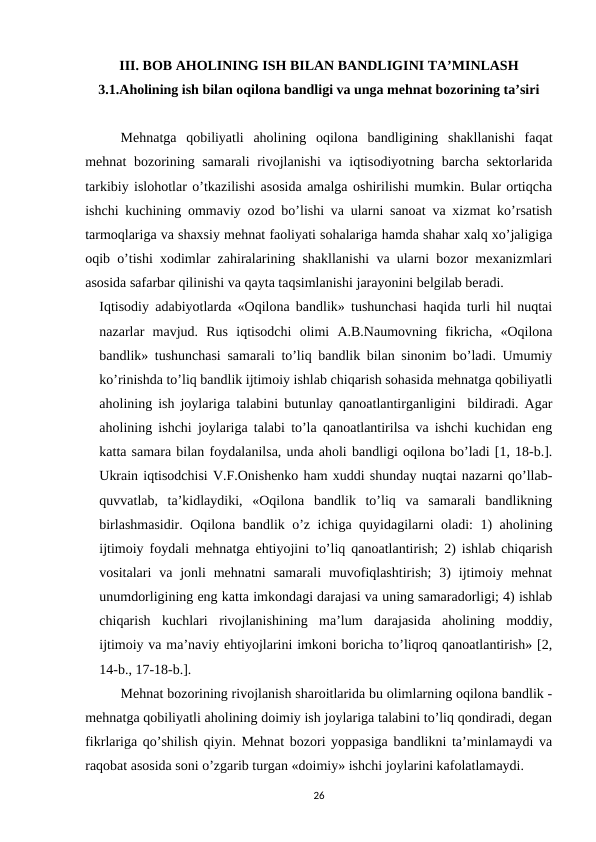 III. BOB AHOLINING ISH BILAN BANDLIGINI TA’MINLASH
3.1.Aholining ish bilan oqilona bandligi va unga mehnat bozorining ta’siri
Mehnatga  qobiliyatli  aholining  oqilona  bandligining  shakllanishi  faqat
mehnat bozorining samarali rivojlanishi  va iqtisodiyotning barcha sektorlarida
tarkibiy islohotlar o’tkazilishi asosida amalga oshirilishi mumkin. Bular ortiqcha
ishchi kuchining ommaviy ozod bo’lishi va ularni sanoat va xizmat ko’rsatish
tarmoqlariga va shaxsiy mehnat faoliyati sohalariga hamda shahar xalq xo’jaligiga
oqib o’tishi xodimlar zahiralarining shakllanishi va ularni bozor mexanizmlari
asosida safarbar qilinishi va qayta taqsimlanishi jarayonini belgilab beradi.
Iqtisodiy adabiyotlarda «Oqilona bandlik» tushunchasi haqida turli hil nuqtai
nazarlar  mavjud.  Rus  iqtisodchi  olimi  A.B.Naumovning  fikricha,  «Oqilona
bandlik» tushunchasi samarali to’liq bandlik bilan sinonim bo’ladi. Umumiy
ko’rinishda to’liq bandlik ijtimoiy ishlab chiqarish sohasida mehnatga qobiliyatli
aholining ish joylariga talabini butunlay qanoatlantirganligini  bildiradi. Agar
aholining ishchi joylariga talabi to’la qanoatlantirilsa va ishchi kuchidan eng
katta samara bilan foydalanilsa, unda aholi bandligi oqilona bo’ladi [1, 18-b.].
Ukrain iqtisodchisi V.F.Onishenko ham xuddi shunday nuqtai nazarni qo’llab-
quvvatlab,  ta’kidlaydiki,  «Oqilona  bandlik  to’liq  va  samarali  bandlikning
birlashmasidir. Oqilona bandlik o’z ichiga quyidagilarni oladi: 1) aholining
ijtimoiy foydali mehnatga ehtiyojini to’liq qanoatlantirish; 2) ishlab chiqarish
vositalari  va  jonli  mehnatni  samarali  muvofiqlashtirish;  3)  ijtimoiy mehnat
unumdorligining eng katta imkondagi darajasi va uning samaradorligi; 4) ishlab
chiqarish  kuchlari  rivojlanishining  ma’lum  darajasida  aholining  moddiy,
ijtimoiy va ma’naviy ehtiyojlarini imkoni boricha to’liqroq qanoatlantirish» [2,
14-b., 17-18-b.]. 
Mehnat bozorining rivojlanish sharoitlarida bu olimlarning oqilona bandlik -
mehnatga qobiliyatli aholining doimiy ish joylariga talabini to’liq qondiradi, degan
fikrlariga qo’shilish qiyin. Mehnat bozori yoppasiga bandlikni ta’minlamaydi va
raqobat asosida soni o’zgarib turgan «doimiy» ishchi joylarini kafolatlamaydi. 
26
