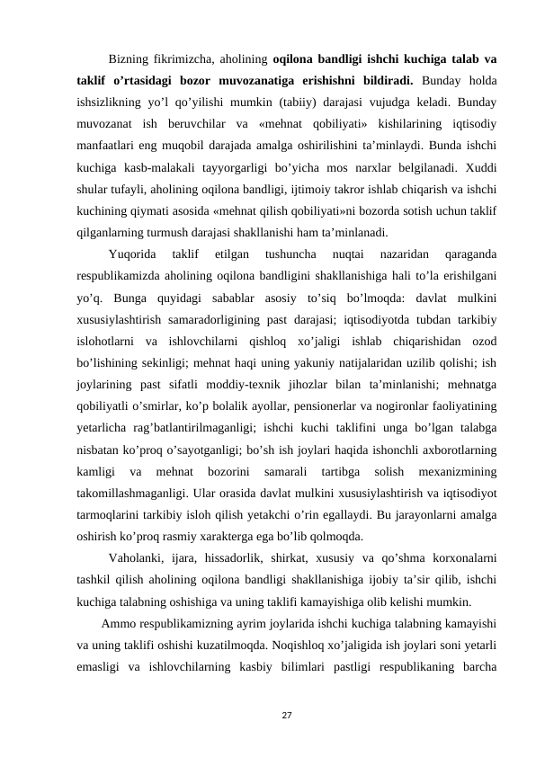 Bizning fikrimizcha, aholining  oqilona bandligi ishchi kuchiga talab va
taklif  o’rtasidagi  bozor  muvozanatiga  erishishni  bildiradi.  Bunday  holda
ishsizlikning  yo’l  qo’yilishi  mumkin (tabiiy)  darajasi  vujudga keladi. Bunday
muvozanat  ish  beruvchilar  va  «mehnat  qobiliyati»  kishilarining  iqtisodiy
manfaatlari eng muqobil darajada amalga oshirilishini ta’minlaydi. Bunda ishchi
kuchiga  kasb-malakali  tayyorgarligi  bo’yicha  mos  narxlar  belgilanadi.  Xuddi
shular tufayli, aholining oqilona bandligi, ijtimoiy takror ishlab chiqarish va ishchi
kuchining qiymati asosida «mehnat qilish qobiliyati»ni bozorda sotish uchun taklif
qilganlarning turmush darajasi shakllanishi ham ta’minlanadi.
Yuqorida  taklif  etilgan  tushuncha  nuqtai  nazaridan  qaraganda
respublikamizda aholining oqilona bandligini shakllanishiga hali to’la erishilgani
yo’q.  Bunga  quyidagi  sabablar  asosiy  to’siq  bo’lmoqda:  davlat  mulkini
xususiylashtirish  samaradorligining past  darajasi;  iqtisodiyotda  tubdan  tarkibiy
islohotlarni  va  ishlovchilarni  qishloq  xo’jaligi  ishlab  chiqarishidan  ozod
bo’lishining sekinligi; mehnat haqi uning yakuniy natijalaridan uzilib qolishi; ish
joylarining  past  sifatli  moddiy-texnik  jihozlar  bilan  ta’minlanishi;  mehnatga
qobiliyatli o’smirlar, ko’p bolalik ayollar, pensionerlar va nogironlar faoliyatining
yetarlicha  rag’batlantirilmaganligi;  ishchi  kuchi  taklifini  unga  bo’lgan  talabga
nisbatan ko’proq o’sayotganligi; bo’sh ish joylari haqida ishonchli axborotlarning
kamligi  va  mehnat  bozorini  samarali  tartibga  solish  mexanizmining
takomillashmaganligi. Ular orasida davlat mulkini xususiylashtirish va iqtisodiyot
tarmoqlarini tarkibiy isloh qilish yetakchi o’rin egallaydi. Bu jarayonlarni amalga
oshirish ko’proq rasmiy xarakterga ega bo’lib qolmoqda. 
Vaholanki,  ijara,  hissadorlik,  shirkat,  xususiy  va  qo’shma  korxonalarni
tashkil qilish aholining oqilona bandligi shakllanishiga ijobiy ta’sir qilib, ishchi
kuchiga talabning oshishiga va uning taklifi kamayishiga olib kelishi mumkin.
       Ammo respublikamizning ayrim joylarida ishchi kuchiga talabning kamayishi
va uning taklifi oshishi kuzatilmoqda. Noqishloq xo’jaligida ish joylari soni yetarli
emasligi  va  ishlovchilarning  kasbiy  bilimlari  pastligi  respublikaning  barcha
27
