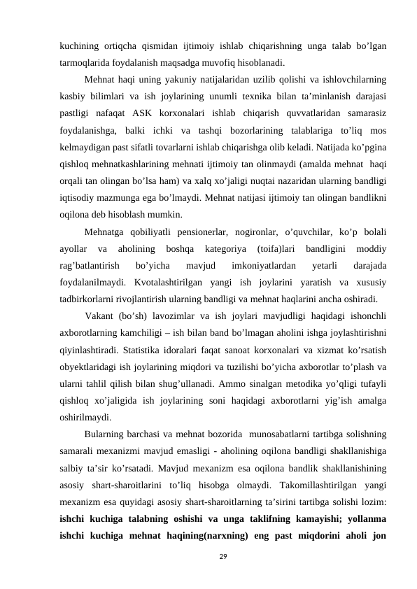 kuchining  ortiqcha  qismidan  ijtimoiy  ishlab  chiqarishning  unga  talab  bo’lgan
tarmoqlarida foydalanish maqsadga muvofiq hisoblanadi.
Mehnat haqi uning yakuniy natijalaridan uzilib qolishi va ishlovchilarning
kasbiy bilimlari  va ish joylarining unumli  texnika  bilan  ta’minlanish  darajasi
pastligi  nafaqat  ASK  korxonalari  ishlab  chiqarish  quvvatlaridan  samarasiz
foydalanishga,  balki  ichki  va  tashqi  bozorlarining  talablariga  to’liq  mos
kelmaydigan past sifatli tovarlarni ishlab chiqarishga olib keladi. Natijada ko’pgina
qishloq mehnatkashlarining mehnati ijtimoiy tan olinmaydi (amalda mehnat  haqi
orqali tan olingan bo’lsa ham) va xalq xo’jaligi nuqtai nazaridan ularning bandligi
iqtisodiy mazmunga ega bo’lmaydi. Mehnat natijasi ijtimoiy tan olingan bandlikni
oqilona deb hisoblash mumkin. 
Mehnatga  qobiliyatli  pensionerlar,  nogironlar,  o’quvchilar,  ko’p  bolali
ayollar  va  aholining  boshqa  kategoriya  (toifa)lari  bandligini  moddiy
rag’batlantirish  bo’yicha  mavjud  imkoniyatlardan  yetarli  darajada
foydalanilmaydi.  Kvotalashtirilgan  yangi  ish  joylarini  yaratish  va  xususiy
tadbirkorlarni rivojlantirish ularning bandligi va mehnat haqlarini ancha oshiradi. 
Vakant  (bo’sh)  lavozimlar  va  ish  joylari  mavjudligi  haqidagi  ishonchli
axborotlarning kamchiligi – ish bilan band bo’lmagan aholini ishga joylashtirishni
qiyinlashtiradi. Statistika idoralari faqat sanoat korxonalari va xizmat ko’rsatish
obyektlaridagi ish joylarining miqdori va tuzilishi bo’yicha axborotlar to’plash va
ularni tahlil qilish bilan shug’ullanadi. Ammo sinalgan metodika yo’qligi tufayli
qishloq  xo’jaligida  ish  joylarining  soni  haqidagi  axborotlarni  yig’ish  amalga
oshirilmaydi. 
Bularning barchasi va mehnat bozorida  munosabatlarni tartibga solishning
samarali mexanizmi mavjud emasligi - aholining oqilona bandligi shakllanishiga
salbiy ta’sir ko’rsatadi. Mavjud mexanizm esa oqilona bandlik shakllanishining
asosiy  shart-sharoitlarini  to’liq  hisobga  olmaydi.  Takomillashtirilgan  yangi
mexanizm esa quyidagi asosiy shart-sharoitlarning ta’sirini tartibga solishi lozim:
ishchi  kuchiga  talabning  oshishi  va  unga  taklifning  kamayishi;  yollanma
ishchi  kuchiga  mehnat  haqining(narxning)  eng  past  miqdorini  aholi  jon
29
