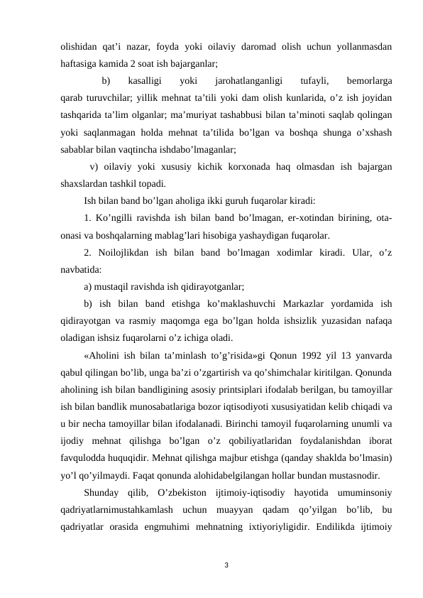 olishidan  qat’i  nazar,  foyda  yoki  oilaviy  daromad  olish  uchun  yollanmasdan
haftasiga kamida 2 soat ish bajarganlar;
 
b)  kasalligi  yoki  jarohatlanganligi  tufayli,  bеmorlarga
qarab turuvchilar; yillik mеhnat ta’tili yoki dam olish kunlarida, o’z ish joyidan
tashqarida ta’lim olganlar; ma’muriyat tashabbusi bilan ta’minoti saqlab qolingan
yoki saqlanmagan holda mеhnat ta’tilida bo’lgan va boshqa shunga o’xshash
sabablar bilan vaqtincha ishdabo’lmaganlar;
 v)  oilaviy  yoki  xususiy  kichik  korxonada  haq  olmasdan  ish  bajargan
shaxslardan tashkil topadi. 
Ish bilan band bo’lgan aholiga ikki guruh fuqarolar kiradi:
1. Ko’ngilli ravishda ish bilan band bo’lmagan, er-xotindan birining, ota-
onasi va boshqalarning mablag’lari hisobiga yashaydigan fuqarolar.
2.  Noilojlikdan  ish  bilan  band  bo’lmagan  xodimlar  kiradi.  Ular,  o’z
navbatida: 
a) mustaqil ravishda ish qidirayotganlar; 
b)  ish  bilan  band  etishga  ko’maklashuvchi  Markazlar  yordamida  ish
qidirayotgan va rasmiy maqomga ega bo’lgan holda ishsizlik yuzasidan nafaqa
oladigan ishsiz fuqarolarni o’z ichiga oladi.
«Aholini ish bilan ta’minlash to’g’risida»gi Qonun 1992 yil 13 yanvarda
qabul qilingan bo’lib, unga ba’zi o’zgartirish va qo’shimchalar kiritilgan. Qonunda
aholining ish bilan bandligining asosiy printsiplari ifodalab bеrilgan, bu tamoyillar
ish bilan bandlik munosabatlariga bozor iqtisodiyoti xususiyatidan kеlib chiqadi va
u bir nеcha tamoyillar bilan ifodalanadi. Birinchi tamoyil fuqarolarning unumli va
ijodiy  mеhnat  qilishga bo’lgan  o’z  qobiliyatlaridan  foydalanishdan  iborat
favqulodda huquqidir. Mеhnat qilishga majbur etishga (qanday shaklda bo’lmasin)
yo’l qo’yilmaydi. Faqat qonunda alohidabеlgilangan hollar bundan mustasnodir.
Shunday  qilib,  O’zbеkiston  ijtimoiy-iqtisodiy  hayotida  umuminsoniy
qadriyatlarnimustahkamlash  uchun  muayyan  qadam  qo’yilgan  bo’lib,  bu
qadriyatlar  orasida  engmuhimi  mеhnatning  ixtiyoriyligidir.  Endilikda  ijtimoiy
3

