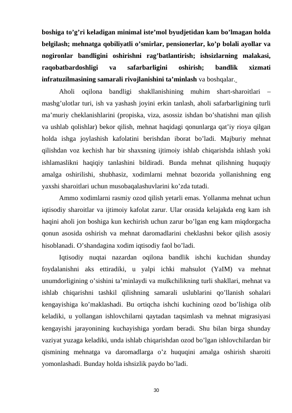 boshiga to’g’ri keladigan minimal iste’mol byudjetidan kam bo’lmagan holda
belgilash; mehnatga qobiliyatli o’smirlar, pensionerlar, ko’p bolali ayollar va
nogironlar  bandligini  oshirishni  rag’batlantirish;  ishsizlarning  malakasi,
raqobatbardoshligi  va  safarbarligini  oshirish;  bandlik  xizmati
infratuzilmasining samarali rivojlanishini ta’minlash va boshqalar. 
Aholi  oqilona  bandligi  shakllanishining  muhim  shart-sharoitlari  –
mashg’ulotlar turi, ish va yashash joyini erkin tanlash, aholi safarbarligining turli
ma’muriy cheklanishlarini (propiska, viza, asossiz ishdan bo’shatishni man qilish
va ushlab qolishlar) bekor qilish, mehnat haqidagi qonunlarga qat’iy rioya qilgan
holda  ishga  joylashish  kafolatini  berishdan  iborat  bo’ladi.  Majburiy  mehnat
qilishdan voz kechish har bir shaxsning ijtimoiy ishlab chiqarishda ishlash yoki
ishlamaslikni  haqiqiy  tanlashini  bildiradi.  Bunda  mehnat  qilishning  huquqiy
amalga  oshirilishi,  shubhasiz,  xodimlarni  mehnat  bozorida  yollanishning  eng
yaxshi sharoitlari uchun musobaqalashuvlarini ko’zda tutadi.
Ammo xodimlarni rasmiy ozod qilish yetarli emas. Yollanma mehnat uchun
iqtisodiy sharoitlar va ijtimoiy kafolat zarur. Ular orasida kelajakda eng kam ish
haqini aholi jon boshiga kun kechirish uchun zarur bo’lgan eng kam miqdorgacha
qonun asosida oshirish va mehnat daromadlarini cheklashni bekor qilish asosiy
hisoblanadi. O’shandagina xodim iqtisodiy faol bo’ladi.
Iqtisodiy  nuqtai  nazardan  oqilona  bandlik  ishchi  kuchidan  shunday
foydalanishni  aks  ettiradiki,  u  yalpi  ichki  mahsulot  (YaIM)  va  mehnat
unumdorligining o’sishini ta’minlaydi va mulkchilikning turli shakllari, mehnat va
ishlab  chiqarishni  tashkil  qilishning  samarali  uslublarini  qo’llanish  sohalari
kengayishiga ko’maklashadi. Bu ortiqcha ishchi kuchining ozod bo’lishiga olib
keladiki, u yollangan ishlovchilarni qaytadan taqsimlash va mehnat migrasiyasi
kengayishi jarayonining kuchayishiga yordam beradi. Shu bilan birga shunday
vaziyat yuzaga keladiki, unda ishlab chiqarishdan ozod bo’lgan ishlovchilardan bir
qismining  mehnatga  va  daromadlarga  o’z  huquqini  amalga  oshirish  sharoiti
yomonlashadi. Bunday holda ishsizlik paydo bo’ladi.
30

